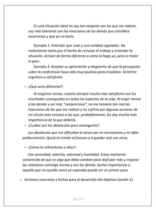 pág. 127 
En una situación ideal no soy tan exigente con los que me rodean, soy más tolerante con las reacciones de los demás que considere incorrectas y que yo no haría. 
Ejemplo 1: Entender que Juan y Luis estaban agotados. No molestarme tanto por el hecho de retrasar el trabajo y entender la situación. Actúan de forma diferente a como lo hago yo, pero ni mejor ni peor. 
Ejemplo 2: Aceptar su apreciación y alegrarme de que la percepción sobre la conferencia haya sido muy positiva para el público. Sentirme orgulloso y satisfecho. 
• ¿Qué sería diferente?: 
Al exigirme menos, estaría siempre mucho más satisfecho con los resultados conseguidos en todos los aspectos de la vida. Al exigir menos a los demás y ser más “comprensivo”, no me tomaría tan mal las reacciones de los que me rodean y no sufriría por algunas acciones de mi círculo más cercano a las que, probablemente, les doy mucha más importancia de la que debería. 
• ¿Cuáles son los obstáculos para conseguirlo?: 
Los obstáculos que me dificultan la tarea son mi nerviosismo y mi afán perfeccionista. Quizá mi miedo al fracaso o a quedar mal con otros. 
• ¿Cómo te enfrentarás a ellos?: 
Con serenidad, valentía, voluntad y humildad. Estoy realmente convencido de que es algo que debo cambiar para disfrutar más y mejorar las relaciones conmigo mismo y con los demás. Quitar importancia a aquello que no sucede como yo esperaba puede ser un primer paso. 
c) Acciones concretas y fechas para el desarrollo del objetivo (acción 1):  
