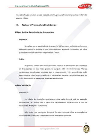Empresa Júnior de Gestão de Negócios da UFRJ

necessário for, deve indicar, pessoal ou coletivamente, possíveis treinamentos para a melhora de
aspectos críticos.

III.

Realizar o Processo Seletivo Interno;

1ª fase: Análise da avaliação de desempenho

Preparação

Nessa fase usa-se a avaliação de desempenho 360º para uma análise da performance
do membro dentro da diretoria na qual está trabalhando, a planilha é preenchida por todos
que trabalharam com o membro no período de 3 meses.

Análise

Na primeira fase do PSI a equipe avaliará a avaliação de desempenho dos candidatos
em dois aspectos, são eles: média geral maior ou igual a 60% e média mínima de 70% nas
competências consideradas principais para o departamento. Tais competências serão
levantadas com o banco de competências, a primeira fase é apenas classificatória e pode ser
usada como critério de desempate, porém não é eliminatória.

2ª fase: Simulação

Estruturação

Em relação às simulações propriamente ditas, cada diretoria terá sua avaliação
personalizada, de acordo com o perfil dos departamentos especializados e com as
necessidades da empresa no momento.

Além disso, é de encargo do diretor de Recursos Humanos cobrar a simulação aos
outros diretores, para que o PSI seja realizado no prazo e com qualidade.

10
www.ayraconsultoria.com

 