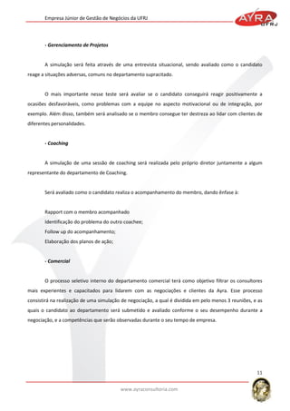 Empresa Júnior de Gestão de Negócios da UFRJ

- Gerenciamento de Projetos

A simulação será feita através de uma entrevista situacional, sendo avaliado como o candidato
reage a situações adversas, comuns no departamento supracitado.

O mais importante nesse teste será avaliar se o candidato conseguirá reagir positivamente a
ocasiões desfavoráveis, como problemas com a equipe no aspecto motivacional ou de integração, por
exemplo. Além disso, também será analisado se o membro consegue ter destreza ao lidar com clientes de
diferentes personalidades.

- Coaching

A simulação de uma sessão de coaching será realizada pelo próprio diretor juntamente a algum
representante do departamento de Coaching.

Será avaliado como o candidato realiza o acompanhamento do membro, dando ênfase à:

Rapport com o membro acompanhado
Identificação do problema do outro coachee;
Follow up do acompanhamento;
Elaboração dos planos de ação;

- Comercial

O processo seletivo interno do departamento comercial terá como objetivo filtrar os consultores
mais experientes e capacitados para lidarem com as negociações e clientes da Ayra. Esse processo
consistirá na realização de uma simulação de negociação, a qual é dividida em pelo menos 3 reuniões, e as
quais o candidato ao departamento será submetido e avaliado conforme o seu desempenho durante a
negociação, e a competências que serão observadas durante o seu tempo de empresa.

11
www.ayraconsultoria.com

 