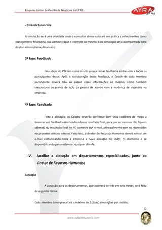Empresa Júnior de Gestão de Negócios da UFRJ

- Gerência Financeira

A simulação será uma atividade onde o consultor sênior colocará em prática conhecimentos como
planejamento financeiro, sua administração e controle do mesmo. Esta simulação será acompanhada pelo
diretor administrativo-financeiro.

3ª fase: Feedback

Essa etapa do PSI tem como intuito proporcionar feedbacks embasados a todos os
participantes deste. Após a estruturação desse feedback, o Coach de cada membro
participante deverá não só passar essas informações ao mesmo, como também
reestruturar os planos de ação da pessoa de acordo com a mudança de trajetória na
empresa.

4ª fase: Resultado

Feita a alocação, os Coachs deverão conversar com seus coachees de modo a
fornecer um feedback estruturado sobre o resultado final, para que os mesmos não fiquem
sabendo do resultado final do PSI somente por e-mail, principalmente com os reprovados
no processo seletivo interno. Feito isso, o diretor de Recursos Humanos deverá enviar um
e-mail comunicando toda a empresa a nova alocação de todos os membros e se
disponibilizando para esclarecer qualquer dúvida.

IV.

Auxiliar a alocação em departamentos especializados, junto ao
diretor de Recursos Humanos;

Alocação

A alocação para os departamentos, que ocorrerá de três em três meses, será feita
da seguinte forma:

Cada membro da empresa fará o máximo de 2 (duas) simulações por rodízio;
12
www.ayraconsultoria.com

 