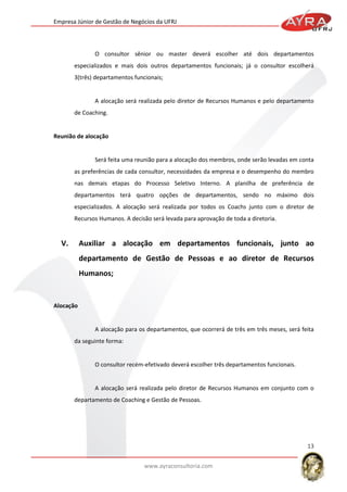 Empresa Júnior de Gestão de Negócios da UFRJ

O consultor sênior ou master deverá escolher até dois departamentos
especializados e mais dois outros departamentos funcionais; já o consultor escolherá
3(três) departamentos funcionais;

A alocação será realizada pelo diretor de Recursos Humanos e pelo departamento
de Coaching.

Reunião de alocação

Será feita uma reunião para a alocação dos membros, onde serão levadas em conta
as preferências de cada consultor, necessidades da empresa e o desempenho do membro
nas demais etapas do Processo Seletivo Interno. A planilha de preferência de
departamentos terá quatro opções de departamentos, sendo no máximo dois
especializados. A alocação será realizada por todos os Coachs junto com o diretor de
Recursos Humanos. A decisão será levada para aprovação de toda a diretoria.

V.

Auxiliar a alocação em departamentos funcionais, junto ao
departamento de Gestão de Pessoas e ao diretor de Recursos
Humanos;

Alocação

A alocação para os departamentos, que ocorrerá de três em três meses, será feita
da seguinte forma:

O consultor recém-efetivado deverá escolher três departamentos funcionais.

A alocação será realizada pelo diretor de Recursos Humanos em conjunto com o
departamento de Coaching e Gestão de Pessoas.

13
www.ayraconsultoria.com

 