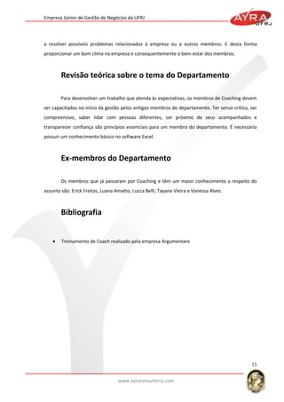 Empresa Júnior de Gestão de Negócios da UFRJ

a resolver possíveis problemas relacionados à empresa ou a outros membros. E desta forma
proporcionar um bom clima na empresa e consequentemente o bem-estar dos membros.

Para desenvolver um trabalho que atenda às expectativas, os membros de Coaching devem
ser capacitados no início da gestão pelos antigos membros do departamento. Ter senso crítico, ser
compreensivo, saber lidar com pessoas diferentes, ser próximo de seus acompanhados e
transparecer confiança são princípios essenciais para um membro do departamento. É necessário
possuir um conhecimento básico no software Excel.

Os membros que já passaram por Coaching e têm um maior conhecimento a respeito do
assunto são: Erick Freitas, Luana Amatto, Lucca Belli, Tayane Vieira e Vanessa Alves.

Treinamento de Coach realizado pela empresa Argumentare

15
www.ayraconsultoria.com

 