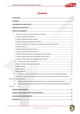 Empresa Júnior de Gestão de Negócios da UFRJ

Sumário
INTRODUÇÃO ................................................................................................................................................ 3
HISTÓRICO .................................................................................................................................................... 3
ALINHAMENTO DE EXPECTATIVAS ................................................................................................................ 3
IMPORTÂNCIA ESTRATÉGICA ........................................................................................................................ 4
PRINCIPAIS ATRIBUIÇÕES .............................................................................................................................. 4
I.

REALIZAR AS SESSÕES DE COACHING INTERNO COM OS MEMBROS; .......................................................................... 5
1ª sessão: Construindo a confiança ............................................................................................................. 6
2ª sessão: Estabelecendo planos de ação .................................................................................................... 7
3ª sessão: Avaliação de desempenho + follow up ....................................................................................... 7
4ª sessão: Resultado do PSI + Follow up + novos planos de ação (se necessário) ....................................... 8
5ª sessão: Follow up..................................................................................................................................... 8
6ª sessão: Revisão do Plano de Carreira ...................................................................................................... 8

II.

REALIZAR AS SESSÕES DE COACHING DE EQUIPE;................................................................................................... 8
1ª sessão: Primeiro contato com a equipe (No começo do rodizio) ............................................................. 8
2ª sessão: Segundo contato com a equipe (No meio do rodizio) ................................................................. 9
3ª sessão: Terceiro contato com a equipe (Final do rodizio) ....................................................................... 9

III.

REALIZAR O PROCESSO SELETIVO INTERNO; .................................................................................................. 10
1ª fase: Análise da avaliação de desempenho ........................................................................................... 10
2ª fase: Simulação ..................................................................................................................................... 10
3ª fase: Feedback ....................................................................................................................................... 12
4ª fase: Resultado ...................................................................................................................................... 12

IV.
V.

AUXILIAR A ALOCAÇÃO EM DEPARTAMENTOS ESPECIALIZADOS, JUNTO AO DIRETOR DE RECURSOS HUMANOS; ........... 12
AUXILIAR A ALOCAÇÃO EM DEPARTAMENTOS FUNCIONAIS, JUNTO AO DEPARTAMENTO DE GESTÃO DE PESSOAS E AO

DIRETOR DE RECURSOS HUMANOS; ....................................................................................................................................... 13

VI.

ORGANIZAR E REALIZAR TREINAMENTO DE COACHING COM OS FUTUROS MEMBROS DO DEPARTAMENTO; ................. 14

VII.

ACOMPANHAR MEMBROS DO DEPARTAMENTO DE GESTÃO DE PESSOAS PARA PREPARÁ-LOS PARA DEPARTAMENTO DE

COACHING.

14

OBRIGAÇÕES DO MEMBRO ..........................................................................................................................14
REVISÃO TEÓRICA SOBRE O TEMA DO DEPARTAMENTO ..............................................................................15
EX-MEMBROS DO DEPARTAMENTO .............................................................................................................15
BIBLIOGRAFIA ..............................................................................................................................................15

2
www.ayraconsultoria.com

 