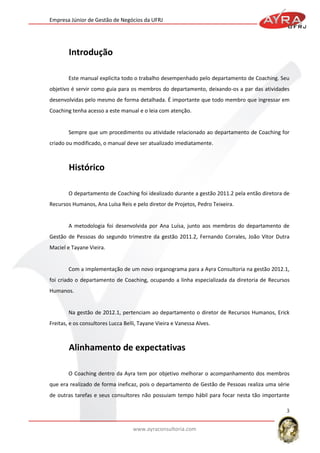Empresa Júnior de Gestão de Negócios da UFRJ

Este manual explicita todo o trabalho desempenhado pelo departamento de Coaching. Seu
objetivo é servir como guia para os membros do departamento, deixando-os a par das atividades
desenvolvidas pelo mesmo de forma detalhada. É importante que todo membro que ingressar em
Coaching tenha acesso a este manual e o leia com atenção.

Sempre que um procedimento ou atividade relacionado ao departamento de Coaching for
criado ou modificado, o manual deve ser atualizado imediatamente.

O departamento de Coaching foi idealizado durante a gestão 2011.2 pela então diretora de
Recursos Humanos, Ana Luísa Reis e pelo diretor de Projetos, Pedro Teixeira.

A metodologia foi desenvolvida por Ana Luísa, junto aos membros do departamento de
Gestão de Pessoas do segundo trimestre da gestão 2011.2, Fernando Corrales, João Vitor Dutra
Maciel e Tayane Vieira.

Com a implementação de um novo organograma para a Ayra Consultoria na gestão 2012.1,
foi criado o departamento de Coaching, ocupando a linha especializada da diretoria de Recursos
Humanos.

Na gestão de 2012.1, pertenciam ao departamento o diretor de Recursos Humanos, Erick
Freitas, e os consultores Lucca Belli, Tayane Vieira e Vanessa Alves.

O Coaching dentro da Ayra tem por objetivo melhorar o acompanhamento dos membros
que era realizado de forma ineficaz, pois o departamento de Gestão de Pessoas realiza uma série
de outras tarefas e seus consultores não possuiam tempo hábil para focar nesta tão importante
3
www.ayraconsultoria.com

 
