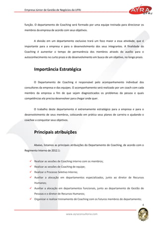 Empresa Júnior de Gestão de Negócios da UFRJ

função. O departamento de Coaching será formado por uma equipe treinada para direcionar os
membros da empresa de acordo com seus objetivos.

A divisão em um departamento exclusivo trará um foco maior a essa atividade, que é
importante para a empresa e para o desenvolvimento dos seus integrantes. A finalidade do
Coaching é aumentar o tempo de permanência dos membros através do auxílio para o
autoconhecimento no curto prazo e do desenvolvimento em busca de um objetivo, no longo prazo.

O Departamento de Coaching é responsável pelo acompanhamento individual dos
consultores da empresa e das equipes. O acompanhamento será realizado por um coach com cada
membro da empresa a fim de que sejam diagnosticados os problemas da pessoa e quais
competências ela precisa desenvolver para chegar onde quer.

O trabalho deste departamento é extremamente estratégico para a empresa e para o
desenvolvimento de seus membros, colocando em prática seus planos de carreira e ajudando o
coachee a conquistar seus objetivos.

Abaixo, listamos as principais atribuições do Departamento de Coaching, de acordo com o
Regimento Interno de 2012.1:

 Realizar as sessões de Coaching interno com os membros;
 Realizar as sessões de Coaching de equipe;
 Realizar o Processo Seletivo Interno;
 Auxiliar a alocação em departamentos especializados, junto ao diretor de Recursos
Humanos;
 Auxiliar a alocação em departamentos funcionais, junto ao departamento de Gestão de
Pessoas e o diretor de Recursos Humanos;
 Organizar e realizar treinamento de Coaching com os futuros membros do departamento;
4
www.ayraconsultoria.com

 