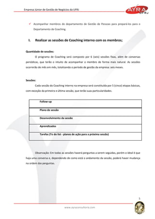 Empresa Júnior de Gestão de Negócios da UFRJ

 Acompanhar membros do departamento de Gestão de Pessoas para prepará-los para o
Departamento de Coaching.

I.

Realizar as sessões de Coaching interno com os membros;

Quantidade de sessões:
O programa de Coaching será composto por 6 (seis) sessões fixas, além de conversas
periódicas, que terão o intuito de acompanhar o membro de forma mais natural. As sessões
ocorrerão de mês em mês, totalizando o período de gestão da empresa: seis meses.

Sessões:
Cada sessão do Coaching interno na empresa será constituída por 5 (cinco) etapas básicas,
com exceção da primeira e última sessão, que terão suas particularidades.

Follow-up
Plano de sessão
Desenvolvimento da sessão
Aprendizados
Tarefas (To do list - planos de ação para a próxima sessão)

Observação: Em todas as sessões haverá perguntas a serem seguidas, porém o ideal é que
haja uma conversa e, dependendo de como está o andamento da sessão, poderá haver mudança
na ordem das perguntas.

5
www.ayraconsultoria.com

 