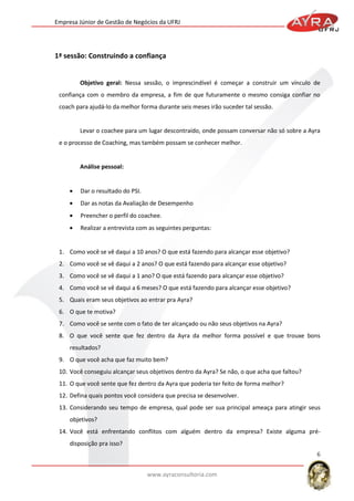 Empresa Júnior de Gestão de Negócios da UFRJ

1ª sessão: Construindo a confiança

Objetivo geral: Nessa sessão, o imprescindível é começar a construir um vínculo de
confiança com o membro da empresa, a fim de que futuramente o mesmo consiga confiar no
coach para ajudá-lo da melhor forma durante seis meses irão suceder tal sessão.

Levar o coachee para um lugar descontraído, onde possam conversar não só sobre a Ayra
e o processo de Coaching, mas também possam se conhecer melhor.

Análise pessoal:

Dar o resultado do PSI.
Dar as notas da Avaliação de Desempenho
Preencher o perfil do coachee.
Realizar a entrevista com as seguintes perguntas:

1. Como você se vê daqui a 10 anos? O que está fazendo para alcançar esse objetivo?
2. Como você se vê daqui a 2 anos? O que está fazendo para alcançar esse objetivo?
3. Como você se vê daqui a 1 ano? O que está fazendo para alcançar esse objetivo?
4. Como você se vê daqui a 6 meses? O que está fazendo para alcançar esse objetivo?
5. Quais eram seus objetivos ao entrar pra Ayra?
6. O que te motiva?
7. Como você se sente com o fato de ter alcançado ou não seus objetivos na Ayra?
8. O que você sente que fez dentro da Ayra da melhor forma possível e que trouxe bons
resultados?
9. O que você acha que faz muito bem?
10. Você conseguiu alcançar seus objetivos dentro da Ayra? Se não, o que acha que faltou?
11. O que você sente que fez dentro da Ayra que poderia ter feito de forma melhor?
12. Defina quais pontos você considera que precisa se desenvolver.
13. Considerando seu tempo de empresa, qual pode ser sua principal ameaça para atingir seus
objetivos?
14. Você está enfrentando conflitos com alguém dentro da empresa? Existe alguma prédisposição pra isso?
6
www.ayraconsultoria.com

 