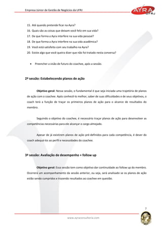 Empresa Júnior de Gestão de Negócios da UFRJ

15. Até quando pretende ficar na Ayra?
16. Quais são as coisas que deixam você feliz em sua vida?
17. De que forma a Ayra interfere na sua vida pessoal?
18. De que forma a Ayra interfere na sua vida acadêmica?
19. Você está satisfeito com seu trabalho na Ayra?
20. Existe algo que você queira dizer que não foi tratado nesta conversa?

Preencher a visão de futuro do coachee, após a sessão.

2ª sessão: Estabelecendo planos de ação

Objetivo geral: Nessa sessão, o fundamental é que seja iniciada uma trajetória de planos
de ação com o coachee. Após conhecê-lo melhor, saber de suas dificuldades e de seus objetivos, o
coach terá a função de traçar os primeiros planos de ação para o alcance de resultados do
membro.

Seguindo o objetivo do coachee, é necessário traçar planos de ação para desenvolver as
competências necessárias para ele alcançar o cargo almejado.

Apesar de já existirem planos de ação pré-definidos para cada competência, é dever do
coach adequá-los ao perfil e necessidades do coachee.

3ª sessão: Avaliação de desempenho + follow up

Objetivo geral: Essa sessão tem como objetivo dar continuidade ao follow up do membro.
Ocorrerá um acompanhamento da sessão anterior, ou seja, será analisado se os planos de ação
estão sendo cumpridos e trazendo resultados ao coachee em questão.

7
www.ayraconsultoria.com

 
