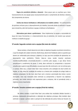 Empresa Júnior de Gestão de Negócios da UFRJ

Regras de convivência (direitos e deveres) - Deve passar para os coachees que o bom
funcionamento de uma equipe passa necessariamente pelo o cumprimento de direitos e deveres
dos componentes da mesma.

Análise dos fatores facilitadores e dificultadores do trabalho coletivo - Ter conhecimento
de possíveis entraves para o desenvolvimento do trabalho, buscando desde já estimular a equipe
para removê-los, além de incentivar a equipe a melhorar os facilitadores.

Alternativas para elevar a performance - Deve implementar na equipe a necessidade da
busca de novas ferramentas e o desenvolvimento das já existentes, de maneira que possam
melhorar o trabalho do grupo.

2ª sessão: Segundo contato com a equipe (No meio do rodizio)

Nesse contato, o Coach deverá ter em mãos os objetivos traçados no primeiro encontro e,
o que foi atingido até o dado momento. Diante disso, deverá dar feedbacks sobre os quesitos que
devem ser melhorados para alcançar o objetivo, ou seja, que teria condições de apresentar um
desempenho

mais

satisfatório.

Porém,

deve-se

nessa

sessão

levantar

eventuais

resistências/dificuldades encontradas durante o caminho pela equipe, e que dessa forma
prejudicaram o rendimento do grupo. E ainda, deve estimular os componentes a buscarem
soluções para superar essas dificuldades, ao passo que elas não continuem a ser um entrave para
o sucesso. Feito isso, o Coach deve fazer nesse encontro uma avaliação do atual cenário da
equipe, ou seja, deve ter condições de analisar se a mesma tem condições de atingir todos os
objetivos estipulados. Se não tiver, deve fazer com a mesma a priorização das metas a serem
alcançadas. Caso seja necessário deve estimular os componentes a focarem nos objetivos
principais, que trarão retornos mais expressivos para a empresa, não se prendendo tanto a
objetivos menos importantes.

3ª sessão: Terceiro contato com a equipe (Final do rodizio)

No último contato, o coach deve fazer uma análise dos resultados obtidos durante o
processo, destacando principalmente a obtenção dos objetivos principais. Mas também deve
estimular a equipe a pensar sobre o porquê da não obtenção de outras metas (se houver). Se
9
www.ayraconsultoria.com

 
