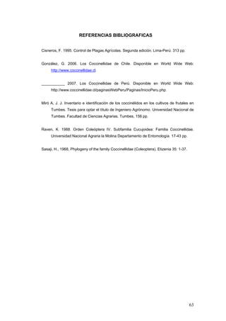 REFERENCIAS BIBLIOGRAFICAS


Cisneros, F. 1995. Control de Plagas Agrícolas. Segunda edición. Lima-Perú. 313 pp.


González, G. 2006. Los Coccinellidae de Chile. Disponible en World Wide Web:
     http://www.coccinellidae.cl.


___________ 2007. Los Coccinellidae de Perú. Disponible en World Wide Web:
     http://www.coccinellidae.cl/paginasWebPeru/Paginas/InicioPeru.php.


Miró A, J. J. Inventario e identificación de los coccinélidos en los cultivos de frutales en
     Tumbes. Tesis para optar el título de Ingeniero Agrónomo. Universidad Nacional de
     Tumbes. Facultad de Ciencias Agrarias. Tumbes, 156 pp.


Raven, K. 1988. Orden Coleóptera IV. Subfamilia Cucujoidea: Familia Coccinellidae.
     Universidad Nacional Agraria la Molina Departamento de Entomología. 17-43 pp.


Sasaji, H., 1968, Phylogeny of the family Coccinellidae (Coleoptera). Etizenia 35: 1-37.




                                                                                           63
 