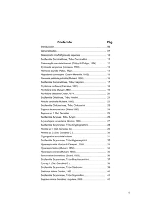 Contenido                                                         Pág.
Introducción……………………………………………….. ………. 06
Generalidades…………………………………………………….. 07
Descripción morfológica de especies ………………………….. 10
Subfamilia Coccinellinae, Tribu Coccinellini…………………… 11
Coleomegilla maculata limensis (Philippi & Philippi, 1854).... ........... 12
Cycloneda sanguínea (Linnaeus, 1763)……………………………….. 13
Harmonia axyridis (Pallas, 1722)……………………………………….. 14
Hippodamia convergens (Guerin-Meneville, 1842)……………………. 15
Paraneda pallidula guticollis (Mulsant, 1850)…………………………... 16
Subfamilia Coccinellinae, Tribu Halyziini………………………. 17
Psyllobora confluens (Fabricius, 1801)………………………………… 18
Psyllobora lenta Mulsant ,1850…………………………………............ 19
Psyllobora lutescens Crotch ,1874……………………………….......... 20
Subfamilia Ortaliinae, Tribu Noviini…………………………….. 21
Rodolia cardinalis (Mulsant, 1850)……………………………….........                                22
Subfamilia Chilocorinae, Tribu Chilocorini …………………….. 23
Zagreus decempunctatus (Weise,1893)………………………….......... 24
Zagreus sp. 1: Det. González …………………………………............ 25
Subfamilia Azyinae, Tribu Azyini……………………………….... 26
Azya orbigera ecuadorica Gordon, 1980...................………............ 27
Subfamilia Scymninae, Tribu Cryptognathini…………………… 28
Pentilia sp.1: (Det. González G.)………………………………………… 29
Pentilia sp. 2: (Det. González G.)……………………………………….. 30
Cryptognatha auriculata Mulsant…………..…………………………… 31
Subfamilia Scymninae, Tribu Hyperaspidini……………………. 32
Hyperaspis arida Gordon & Canepari , 2008....................................... 33
Hyperaspis festiva (Mulsant, 1850)..................................................   34
Hyperaspis onerata (Mulsant, 1850).......................…………............. 35
Tenuisvalvae bromelicola (Sicard, 1925)....................………............. 36
Subfamilia Scymninae, Tribu Brachiacanthini…………………. 37
Cyra sp.1: (Det. González G.)…………………………………….......... 38
Subfamilia Scymninae, Tribu Stethorini………………….......... 39
Stethorus tridens Gordon, 1982 ........................………………............ 40
Subfamilia Scymninae, Tribu Scymnillini.......…………….......                             41
Zagloba mimica González y Aguilera, 2009…………………………..                                   42




                                                                                              4
 