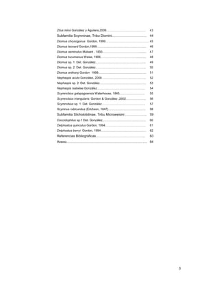 Zilus miroi González y Aguilera,2009…………………………………          43
Subfamilia Scymninae, Tribu Diomini………………………….             44
Diomus chrysogonus Gordon, 1999……………………………………. 45
Diomus leonard Gordon,1999………………………………………….                46
Diomus seminulus Mulsant , 1850……………………………….........       47
Diomus tucumanus Weise, 1906………………………………...........        48
Diomus sp. 1: Det. González…………………………………………..              49
Diomus sp. 2: Det. González…………………………………………..              50
Diomus anthony Gordon 1999………….……………………………..               51
Nephaspis acuta González, 2009……………………………………..             52
Nephaspis sp. 2: Det. González……………………………………….             53
Nephaspis isabelae González………..……………………………….              54
Scymnobius galapagoensis Waterhouse, 1845…………………….         55
Scymnobius triangularis: Gordon & González ,2002………………..   56
Scymnobius sp. 1: Det. González…………………………………….             57
Scymnus rubicundus (Erichson, 1847)……………………………….           58
Subfamilia Sticholotidinae, Tribu Microweisini ……………….     59
Coccidophilus sp.1 Det. González…………………………………….            60
Delphastus quinculus Gordon, 1994………………………………….            61
Delphastus berryi Gordon, 1994………………………………………              62
Referencias Bibliográficas……………………………………..                 63
Anexo……………………………………………………………… 64




                                                                5
 