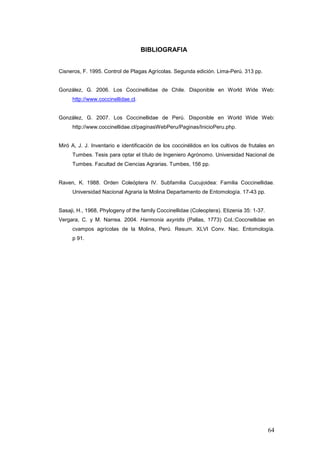 BIBLIOGRAFIA


Cisneros, F. 1995. Control de Plagas Agrícolas. Segunda edición. Lima-Perú. 313 pp.


González, G. 2006. Los Coccinellidae de Chile. Disponible en World Wide Web:
     http://www.coccinellidae.cl.


González, G. 2007. Los Coccinellidae de Perú. Disponible en World Wide Web:
     http://www.coccinellidae.cl/paginasWebPeru/Paginas/InicioPeru.php.


Miró A, J. J. Inventario e identificación de los coccinélidos en los cultivos de frutales en
     Tumbes. Tesis para optar el título de Ingeniero Agrónomo. Universidad Nacional de
     Tumbes. Facultad de Ciencias Agrarias. Tumbes, 156 pp.


Raven, K. 1988. Orden Coleóptera IV. Subfamilia Cucujoidea: Familia Coccinellidae.
     Universidad Nacional Agraria la Molina Departamento de Entomología. 17-43 pp.


Sasaji, H., 1968, Phylogeny of the family Coccinellidae (Coleoptera). Etizenia 35: 1-37.
Vergara, C. y M. Narrea. 2004. Harmonia axyridis (Pallas, 1773) Col.:Coccnellidae en
     cvampos agrícolas de la Molina, Perú. Resum. XLVI Conv. Nac. Entomología.
     p 91.




                                                                                           64
 