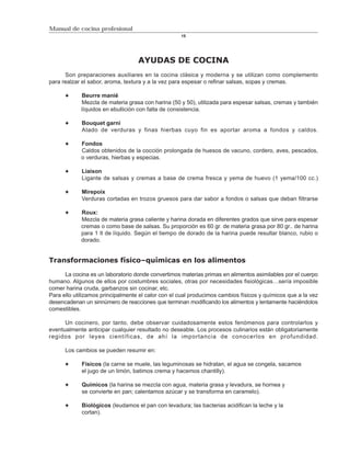 Manual de cocina profesional
                                                    15




                                   AYUDAS DE COCINA
      Son preparaciones auxiliares en la cocina clásica y moderna y se utilizan como complemento
para realzar el sabor, aroma, textura y a la vez para espesar o refinar salsas, sopas y cremas.

            Beurre manié
            Mezcla de materia grasa con harina (50 y 50), utilizada para espesar salsas, cremas y también
            líquidos en ebullición con falta de consistencia.

             Bouquet garni
             Atado de verduras y finas hierbas cuyo fin es aportar aroma a fondos y caldos.

            Fondos
            Caldos obtenidos de la cocción prolongada de huesos de vacuno, cordero, aves, pescados,
            o verduras, hierbas y especias.

             Liaison
             Ligante de salsas y cremas a base de crema fresca y yema de huevo (1 yema/100 cc.)

             Mirepoix
             Verduras cortadas en trozos gruesos para dar sabor a fondos o salsas que deban filtrarse

            Roux:
            Mezcla de materia grasa caliente y harina dorada en diferentes grados que sirve para espesar
            cremas o como base de salsas. Su proporción es 60 gr. de materia grasa por 80 gr.. de harina
            para 1 lt de líquido. Según el tiempo de dorado de la harina puede resultar blanco, rubio o
            dorado.


Transformaciones físico–químicas en los alimentos

      La cocina es un laboratorio donde convertimos materias primas en alimentos asimilables por el cuerpo
humano. Algunos de ellos por costumbres sociales, otras por necesidades fisiológicas…sería imposible
comer harina cruda, garbanzos sin cocinar, etc.
Para ello utilizamos principalmente el calor con el cual producimos cambios físicos y químicos que a la vez
desencadenan un sinnúmero de reacciones que terminan modificando los alimentos y lentamente haciéndolos
comestibles.

      Un cocinero, por tanto, debe observar cuidadosamente estos fenómenos para controlarlos y
eventualmente anticipar cualquier resultado no deseable. Los procesos culinarios están obligatoriamente
regidos por leyes científicas, de ahí la importancia de conocerlos en profundidad.

      Los cambios se pueden resumir en:

             Físicos (la carne se muele, las leguminosas se hidratan, el agua se congela, sacamos
             el jugo de un limón, batimos crema y hacemos chantilly).

             Químicos (la harina se mezcla con agua, materia grasa y levadura, se hornea y
             se convierte en pan; calentamos azúcar y se transforma en caramelo).

             Biológicos (leudamos el pan con levadura; las bacterias acidifican la leche y la
             cortan).
 