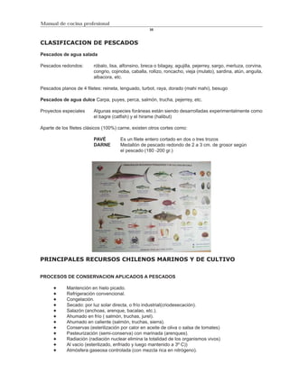 Manual de cocina profesional
                                                     35



CLASIFICACION DE PESCADOS

Pescados de agua salada

Pescados redondos:       róbalo, lisa, alfonsino, breca o bilagay, agujilla, pejerrey, sargo, merluza, corvina,
                         congrio, cojinoba, caballa, rollizo, roncacho, vieja (mulato), sardina, atún, anguila,
                         albacora, etc.

Pescados planos de 4 filetes: reineta, lenguado, turbot, raya, dorado (mahi mahi), besugo

Pescados de agua dulce Carpa, puyes, perca, salmón, trucha, pejerrey, etc.

Proyectos especiales     Algunas especies foráneas están siendo desarrolladas experimentalmente como
                         el bagre (catfish) y el hirame (halibut)

Aparte de los filetes clásicos (100%) carne, existen otros cortes como:

                         PAVÉ         Es un filete entero cortado en dos o tres trozos
                         DARNE        Medallón de pescado redondo de 2 a 3 cm. de grosor según
                                      el pescado (180 -200 gr.)




PRINCIPALES RECURSOS CHILENOS MARINOS Y DE CULTIVO


PROCESOS DE CONSERVACION APLICADOS A PESCADOS

            Mantención en hielo picado.
            Refrigeración convencional.
            Congelación.
            Secado: por luz solar directa, o frío industrial(criodesecación).
            Salazón (anchoas, arenque, bacalao, etc.).
            Ahumado en frío ( salmón, truchas, jurel).
            Ahumado en caliente (salmón, truchas, sierra).
            Conservas (esterilización por calor en aceite de oliva o salsa de tomates)
            Pasteurización (semi-conserva) con marinada (arenques).
            Radiación (radiación nuclear elimina la totalidad de los organismos vivos)
            Al vacío (esterilizado, enfriado y luego mantenido a 3º C))
            Atmósfera gaseosa controlada (con mezcla rica en nitrógeno).
 
