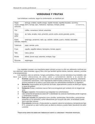 Manual de cocina profesional
                                                        37



                                    VERDURAS Y FRUTAS
        Las hortalizas o verduras, según su conformación, se clasifican por:

 Hojas           lechuga, endibia, repollo crespo, repollo morado, repollito brúcelas, col china,
 rúcula, acelga, berro, borraja, apio, mastuerzo, espinaca, romaza, perejil,                  cilantro,
 achicoria

 Flor             coliflor, romanesco, brócoli, alcachofa

 Vaina            ají, haba, arvejita, maíz, pimentón, poroto verde, poroto granado, poroto
 pallar

 Bulbo          betarraga, zanahoria, nabo, ajo, cebollin, cebolla, puerro, chalota, ciboulette,
 colinabo, rabanito

 Tubérculo        papa, camote, yuca

 Fruto            zapallo, zapallito italiano, berenjena, tomate, pepino

 Tallo            nalca, penca

 Brotes           alfalfa, poroto soya, rabanitos, lentejas, trigo

 Rizomas          espárragos




       Los vegetales cumplen una importante papel culinario ya que no sólo son altamente nutritivas por
sus vitaminas, sales minerales, agua y fibra, sino que también aporta colores, texturas, sabores y aromas
a las preparaciones.
       Los vegetales, esto es verduras, hongos comestibles y frutas, son de naturaleza muy inestable, vale
decir que sufren alteraciones de color, sabor y consistencia debido a la acción de:
             Enzimas (agentes químicos que actúan como catalizadores sobre los alimentos, retardando
             a acelerando reacciones, o bien degradando determinadas sustancias; Ej.: la ptialina es una
             enzima presente en la saliva y que actúa sobre los carbohidratos facilitando su digestión)
             Bacterias (responsables de la pudrición de frutas, especialmente cuando se destruyen tejidos
             a causa de golpes)
             Oxidación (frutas y verduras ricas en fierro se ennegrecen por contacto con el oxígeno del
             aire)
             Hongos (vegetales microscópicos que degradan los carbohidratos)
             calor ambiental (temperaturas sobre 20º C deshidratan las verduras haciéndolas perder turgencia
             y volviéndolas mustias)
             Calor por cocción (los pigmentos como clorofila, carotenoides, flavonoides y antocianinas
             presentes en los alimentos, sufren alteraciones por la acción del calor; el escaldado puede
             servir para fijar colores)
             Frío extremo (verduras y frutas pierden su aspecto natural al someterse a temperaturas bajo
             0º C, conservan su valor nutritivo pero se altera su textura y puede haber desviación de sabor
             y aroma)


         TODAS ESTOS ASPECTOS DEBEN SER TOMADOS EN CUENTA AL ALMACENAR Y PROCESAR VEGETALES.
 