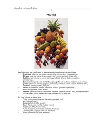 Manual de cocina profesional
                                                 39



                                            FRUTAS




     Las frutas, más que clasificarse, se agrupan según procedencia o características:
            Tropicales: plátanos, guayabas, mangos, piña, tumbos, kiwi, peras asiáticas.
            Cítricos: naranjas, clementinas, mandarinas, limones, pomelos, limas, sutil.
            Exóticos: lytcheés, carambowla, chirimoya, babaco, lúcuma, dátiles, maracuyá,
            physalis, feijoa.
            Comunes: manzana, pera, membrillo, pepino, palta, brevas, higos, nísperos, uva, cerezas,
            guindas, granadas, ciruelas, papayas, damascos, duraznos, tunas, níspero, melones (tuna,
            calameño, plátano), sandía, alcayota
            Berries: frambuesas, frutillas, arándanos, murtilla, grosella, boysenberry,
            mora, zarzaparrillas, cassis, maqui.
            Semillas: castañas, nueces, almendras, avellanas, castañas de cajú, maní, piñones (pehuén),
            piñón europeo (pino), avellana europea (hazelnut), coco, pistachos.

     En base a frutas se puede hacer:
          Frutas en conserva (duraznos, damascos, cerezas, etc.).
          Mermeladas (todas).
          Salsas de fruta (frutilla, ciruela).
          Coulis (frambuesa, murtilla, frutillas, moras).
          Jarabes (murtillas, frambuesas).
          Purés (manzanas, membrillos, castañas, lúcumas).
          Confites (piñas, papayas, cerezas, naranjas).
          Jaleas (membrillo, ciruelas, duraznos).
 