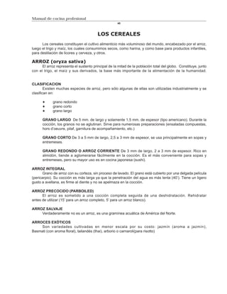 Manual de cocina profesional
                                                     40



                                         LOS CEREALES
      Los cereales constituyen el cultivo alimenticio más voluminoso del mundo, encabezado por el arroz,
luego el trigo y maíz, los cuales consumimos secos, como harina, y como base para productos infantiles,
para destilación de licores y cerveza, y otros.

ARROZ (oryza sativa)
      El arroz representa el sustento principal de la mitad de la población total del globo. Constituye, junto
con el trigo, el maíz y sus derivados, la base más importante de la alimentación de la humanidad.


CLASIFICACION
        Existen muchas especies de arroz, pero sólo algunas de ellas son utilizadas industrialmente y se
clasifican en:

             grano redondo
             grano corto
             grano largo

      GRANO LARGO De 5 mm. de largo y solamente 1,5 mm. de espesor (tipo americano). Durante la
      cocción, los granos no se aglutinan. Sirve para numerosas preparaciones (ensaladas compuestas,
      hors d’oeuvre, pilaf, garnitura de acompañamiento, etc.)

      GRANO CORTO De 3 a 5 mm de largo, 2,5 a 3 mm de espesor, se usa principalmente en sopas y
      entremeses.

      GRANO REDONDO O ARROZ CORRIENTE De 3 mm de largo, 2 a 3 mm de espesor. Rico en
      almidón, tiende a aglomerarse fácilmente en la cocción. Es el más conveniente para sopas y
      entremeses, pero su mayor uso es en cocina japonesa (sushi).

ARROZ INTEGRAL
       Grano de arroz con su corteza, sin proceso de lavado. El grano está cubierto por una delgada película
(pericarpio). Su cocción es más larga ya que la penetración del agua es más lenta (40’). Tiene un ligero
gusto a avellana, es firme al diente y no se apelmaza en la cocción.

ARROZ PRECOCIDO (PARBOILED)
      El arroz es sometido a una cocción completa seguida de una deshidratación. Rehidratar
antes de utilizar (15’ para un arroz completo, 5’ para un arroz blanco).

ARROZ SALVAJE
    Verdaderamente no es un arroz, es una gramínea acuática de América del Norte.

ARROCES EXÓTICOS
     Son variedades cultivadas en menor escala por su costo: jazmín (aroma a jazmín),
Basmati (con aroma floral), tailandés (thai), arborio o carnaroli(para risotto)
 