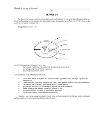 Manual de cocina profesional
                                                   43



                                            EL HUEVO
      Se denomina huevo exclusivamente al producto no fertilizado proveniente de gallinas ponedoras.
Todos los huevos provenientes de otra ave deben estar designados como “huevos de” Ej.: huevos de
codorniz, huevos de avestruz, etc.

      Las partes del huevo son:




Los principales componentes del huevo son:
             clara (agua y proteínas <ovoalbúmina, ovoglobulina, ovomucina>)
             yema (agua, lípidos, proteina, vitaminas)
             cáscara (carbonato de calcio)

Cuidados necesarios al trabajar con huevos:

            Los huevos deben lavarse en una solución clorada o yodada, luego enjuagar y guardar en
            refrigeración
            Desechar todos los huevos sospechosos (olor y color anormal, huevos con cuerpos extraños)
            Lavarse las manos antes y después de la rotura de los huevos.
            Romper los huevos sobre un plato y no sobre el borde del recipiente.
            Evitar conservar las claras o yemas por más de 24 hrs.
            No cocinar huevos cerrados en microondas (explotan)
            No congelar huevos ya que pierden su estructura

      Gracias a sus numerosas propiedades físicas dada por la composición (proteínas, lípidos, lecitinas),
los huevos tienen innumerables combinaciones culinarias.
 