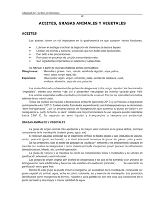 Manual de cocina profesional
                                                      46



               ACEITES, GRASAS ANIMALES Y VEGETALES

ACEITES

      Los aceites tienen un rol importante en la gastronomía ya que cumplen varias funciones:

             Lubrican el esófago y facilitan la deglución de alimentos de textura áspera.
             Liberan los aromas y sabores, sustancias que son todas ellas liposolubles.
             Dan brillo a las preparaciones.
             Participan en procesos de cocción transmitiendo calor.
             Son ingredientes importantes en aderezos y salsas frías.

     Se fabrican a partir de diversas materias primas comestibles:
Oleaginosas:      Maravilla o girasol, maíz, canola, semilla de algodón, soya, palma,
                  maní, colza, sorgo, raps, etc.
Especiales:       Oliva (extra virgen, virgen, corriente), palta, semilla de calabaza, nuez,
                  avellana, almendra, pepa de uva, pistacho

      Los aceites fabricados a base mezclas pobres de oleaginosas (colza, sorgo, raps) son los denominados
“vegetales”, tienen una menor vida útil y presentan resultados de inferior calidad para freír.
      Los aceites especiales están orientados principalmente a uso en frío por su intensidad aromática,
además de su mayor costo.
      Todos los aceites son líquidos a temperatura ambiente (promedio 20º C) y comienzan a degradarse
químicamente a los 180º C. Existen aceites formulados especialmente para trabajo pesado que se denominan
“semi hidrogenados” , por un proceso parcial de hidrogenación que aumenta su punto de fusión y por
consiguiente su punto de humo, es decir, resisten una mayor temperatura de uso (algunos pueden calentarse
hasta 230º C. Su aspecto es semi líquido y blanquecino a temperatura ambiental.

GRASAS ANIMALES Y VEGETALES

        La grasa de origen animal más apetecida y de mayor valor culinario es la grasa láctica, principal
componente de la mantequilla (materia grasa, agua, sal)
        El resto son aquellas extraídas por el tratamiento térmico de tejidos grasos y sub productos de vacuno,
cerdo, pescado (jurel, anchoveta) y a nivel artesanal tenemos la grasa de ganso, pato y emú.
        De los anteriores, sólo el aceite de pescado es líquido a tº ambiente y es ampliamente utilizado en
mezclas con aceites de oleaginosas o como materia prima de margarinas, previo proceso de refinamiento
(desodorización, filtrado, etc.) y/o hidrogenación.
        La grasa de vacuno y la manteca de cerdo se comercializan solas o mezcladas y se utilizan en
panificación artesanal y semi industrial.
        Las grasas de origen vegetal son aceites de oleaginosas a los que se ha sometido a un proceso de
hidrogenación para solidificarlas y hacerlas más estables a la oxidación (rancidez).           Se usan tanto en
panificación como para freír.
        Dentro de este grupo se puede incluir la margarina, un sucedáneo de la mantequilla, compuesta por
grasa vegetal y/o animal, agua, leche en polvo, colorante, sal y esencia de mantequilla. Los productos
identificados como margarinas de horneo, hojaldre o para galletas no son otra cosa que variaciones en el
punto de fusión y una mayor o menor cantidad de agua.
 
