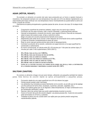 Manual de cocina profesional
                                                     49



ASAR (RÔTIR, ROAST)

      Es someter un alimento a la acción del calor seco producido por un horno o spiedo (manual o
mecánico). Se empezará siempre con una temperatura muy alta con el fin de obtener rápidamente una
capa dorada para luego continuar con una temperatura menor. Eventualmente se puede bañar la carne con
fondo o líquido de cocción.
      Esta técnica se aplica principalmente a grandes piezas de carne, de ave o de caza. En la etapa inicial,
se busca:

            Coagulación superficial de proteínas (sellado), según sea una carne roja o blanca.
            Formación de una capa crocante, más o menos coloreada, y particularmente sabrosa.
            Calcular la temperatura y duración de cocción, para regular el horno. Para ello es necesario
            saber el peso de la pieza a asar, el tipo y corte de la carne.
            Elegir una placa de cocción proporcional al tamaño de la carne.
            Salpimentar justo antes de la cocción o bien después de la formación de la costra superficial.
            Lo ideal es humectar constantemente la pieza de carne.
            Rotar la carne roja pero jamás pinchar para evitar el desangramiento.
            Controlar la evolución de la cocción, cubriendo con papel aluminio si la capa superficial ha
            comenzado a carbonizarse.
            En horno convencional, se calcula entre 20 y 25 minutos por 1 kilo para las carnes rojas y 5
            minutos por cada ½ kilo suplementario (180 a 200°C).

             25 A 35 MIN. PARA UN POLLO DE 1,500 KG..
             45 A 50 MIN. PARA UNA PECHUGA DE PAVO DE 2,5 KG..
             18 A 20 MIN. PARA UN CARRÉ DE CORDERO
             40 A 50 MIN. PARA UNA PIERNA DE CORDERO DE 2,7 KG..
             30 A 40 MIN. PARA UN LOMO DE CERDO DE 1,5 KG..
             50 A 60 MIN. PARA UN CARRÉ DE VACUNO DE 6-8 KG..
             LUEGO DE LA COCCIÓN COLOCAR LAS CARNES ROJAS SOBRE UNA REJILLA,           PARA LA DISTRIBUCIÓN
             DE LA PRESIÓN SANGUÍNEA Y MANTENERLA CALIENTE ENTRE 45 Y 50°C.



SALTEAR (SAUTER)

     Es cocinar un alimento a fuego vivo por poco tiempo, utilizando una pequeña cantidad de materia
grasa. Esta técnica de cocción rápida se aplica principalmente a pequeñas piezas.

             Formación rápida de una capa superficial con el fin de retener los jugos
             Ciertas piezas pueden estar mechadas
             Los alimentos muy húmedos se secan fácilmente con la cocción, es por ello que se les agrega
             una fina película de harina (foie, escalopes, supremas, pescado, vegetales, etc.)
             Elegir una materia grasa que no se degrade a altas temperaturas; la mejor combinación es la
             de mantequilla clarificada y aceite.
             Sazonar, salvo las carnes rojas que serán salpimentadas durante la cocción.
             Cocer en función del punto de cocción elegido. Las piezas gruesas (Ej.: muslo de ave) pueden
             estar terminadas en el horno y cubiertas.
             Trasladar la pieza una vez cocida sobre una rejilla para que pierda presión sanguínea,
             manteniéndola caliente.
 