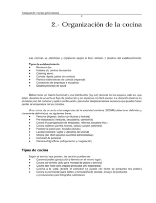 Manual de cocina profesional
                                                    5




                         2.- Organización de la cocina




      Las cocinas se planifican y organizan según el tipo, tamaño y objetivo del establecimiento.

      Tipos de establecimiento:
            Restaurantes
            Hoteles y/o centros de eventos
            Catering aéreo
            Comida rápida (patios de comida)
            Plantas elaboradoras de comida preparada
            Comedores de empresas e industrias
            Establecimientos de salud


      Deben tener un diseño funcional y una distribución (lay out) racional de los equipos, esto es, que
estén ubicados de acuerdo al flujo de producción y en espacios con fácil acceso. La ubicación ideal es en
el mismo piso del comedor y ojalá a continuación, para evitar desplazamientos excesivos que puedan hacer
perder la temperatura de las comidas.

      Una cocina, de acuerdo a las exigencias de la autoridad sanitaria (SESMA) debe tener definidas y
claramente delimitadas las siguientes áreas:
            Personal (ingreso, baños con duchas y lockers)
            Pre-elaborados (verduras, pescadería, carnicería)
            Cocina fría (preparación de ensaladas, rellenos, bocados fríos)
            Cocina caliente (parrilla, hornos, salsas y platos calientes)
            Pastelería (paste pan, bocados dulces)
            Lavado (steward: vajilla y utensilios de cocina)
            Oficina (del chef ejecutivo o control administrativo)
            Comedor de personal
            Cámaras frigoríficas (refrigeración y congelación)


Tipos de cocina

      Según el servicio que presten, las cocinas pueden ser:
           Convencionales (producción y término en el mismo lugar)
           Cocina de término (sólo para montaje de platos y servicio)
           Cocina fast food (sólo prepara productos pre-elaborados)
           Cocina a la vista (desde el comedor se puede ver cómo se preparan los platos)
           Cocina experimental (para testeo y formulación de recetas, ensayo de productos
           o producciones para fotografía publicitaria)
 