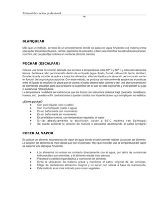 Manual de cocina profesional
                                                       50




BLANQUEAR

Más que un método, se trata de un procedimiento donde se pasa por agua hirviendo una materia prima
para quitar impurezas (huesos, carnes, espinazos de pescado), o bien para modificar su estructura (espinacas,
zucchini, etc.) o para fijar colores en verduras (brócoli, berros)


POCHAR (ESCALFAR)

Esta es una forma de cocción delicada que se hace a temperaturas entre 65º C y 80º C y sólo para alimentos
tiernos. Se lleva a cabo por inmersión dentro de un líquido (agua, fondo, Fumet, caldo corto, leche, almíbar).
Esta técnica de cocción se aplica a todos los alimentos, sólo los líquidos y la duración de la cocción varían
en función de los productos a pochar. Con este método, se produce un intercambio de sustancias aromáticas
entre el líquido de cocción y la pieza que se cocina; el caldo deberá estar caliente y con una alta concentración
de elementos disueltos para que presione la superficie de lo que se está cocinando y evite perder su jugo
o sustancias hidrosolubles.
La temperatura no deberá ser extrema ya que los trozos con estructura proteica frágil (pescado, crustáceos,
huevos, etc.) pueden sufrir contracciones o quedar cocidos con imperfecciones que compliquen su estética.

¿Cómo pochar?
         Con poco líquido (vino o caldo)
         Con mucho líquido (caldo o agua)
         En un baño maría con movimiento
         En un baño maría sin movimiento
         En artefactos nuevos, con temperatura regulada, al vapor
         Evitar absolutamente la ebullición: cocer a 80°C máximo (en Santiago)
         Se puede acelerar la cocción de huevos o pescados acidificando el caldo (vinagre)


COCER AL VAPOR

Es colocar un alimento en presencia de vapor de agua donde el calor permite realizar la cocción del alimento.
La cocción del alimento es más rápida que con el pochado. Hay que recordar que la temperatura del vapor
es superior a la del agua hirviendo.

             Los alimentos no entran en contacto directamente con el agua, por tanto las sustancias
             hidrosolubles son retenidas, y el alimento resulta más sabroso
             Preserva la calidad organoléptica y nutricional del alimento.
             Evita la utilización de materia grasa y mantiene el sabor original de las comidas.
             Elegir de preferencia alimentos magros y no servir con salsas a base de mantequilla.
             Este método es el más indicado para cocer vegetales.
 