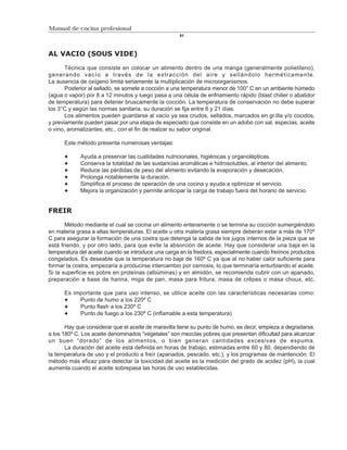 Manual de cocina profesional
                                                     51



AL VACIO (SOUS VIDE)

       Técnica que consiste en colocar un alimento dentro de una manga (generalmente polietileno),
generando vacío a través de la extracción del aire y sellándolo herméticamente.
La ausencia de oxígeno limita seriamente la multiplicación de microorganismos.
       Posterior al sellado, se somete a cocción a una temperatura menor de 100° C en un ambiente húmedo
(agua o vapor) por 8 a 12 minutos y luego pasa a una célula de enfriamiento rápido (blast chiller o abatidor
de temperatura) para detener bruscamente la cocción. La temperatura de conservación no debe superar
los 3°C y según las normas sanitaria, su duración se fija entre 6 y 21 días.
       Los alimentos pueden guardarse al vacío ya sea crudos, sellados, marcados en gr.illa y/o cocidos,
y previamente pueden pasar por una etapa de especiado que consiste en un adobo con sal, especias, aceite
o vino, aromatizantes, etc., con el fin de realzar su sabor original.

      Este método presenta numerosas ventajas:

             Ayuda a preservar las cualidades nutricionales, higiénicas y organolépticas.
             Conserva la totalidad de las sustancias aromáticas e hidrosolubles, al interior del alimento.
             Reduce las pérdidas de peso del alimento evitando la evaporación y desecación.
             Prolonga notablemente la duración.
             Simplifica el proceso de operación de una cocina y ayuda a optimizar el servicio.
             Mejora la organización y permite anticipar la carga de trabajo fuera del horario de servicio.


FREIR

       Método mediante el cual se cocina un alimento enteramente o se termina su cocción sumergiéndolo
en materia grasa a altas temperaturas. El aceite u otra materia grasa siempre deberán estar a más de 170º
C para asegurar la formación de una costra que detenga la salida de los jugos internos de la pieza que se
está friendo, y por otro lado, para que evite la absorción de aceite. Hay que considerar una baja en la
temperatura del aceite cuando se introduce una carga en la freidora, especialmente cuando freímos productos
congelados. Es deseable que la temperatura no baje de 160º C ya que al no haber calor suficiente para
formar la costra, empezaría a producirse intercambio por osmosis, lo que terminaría enturbiando el aceite.
Si la superficie es pobre en proteínas (albúminas) y en almidón, se recomienda cubrir con un apanado,
preparación a base de harina, miga de pan, masa para fritura, masa de crêpes o masa choux, etc.

      Es importante que para uso intenso, se utilice aceite con las características necesarias como:
           Punto de humo a los 220º C
           Punto flash a los 230º C
           Punto de fuego a los 230º C (inflamable a esta temperatura)

       Hay que considerar que el aceite de maravilla tiene su punto de humo, es decir, empieza a degradarse,
a los 180º C. Los aceite denominados “vegetales” son mezclas pobres que presentan dificultad para alcanzar
un buen “dorado” de los alimentos, o bien generan cantidades excesivas de espuma.
       La duración del aceite está definida en horas de trabajo, estimadas entre 60 y 80, dependiendo de
la temperatura de uso y el producto a freír (apanados, pescado, etc.), y los programas de mantención. El
método más eficaz para detectar la toxicidad del aceite es la medición del grado de acidez (pH), la cual
aumenta cuando el aceite sobrepasa las horas de uso establecidas.
 