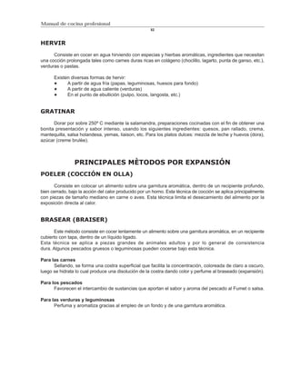 Manual de cocina profesional
                                                      52



HERVIR

      Consiste en cocer en agua hirviendo con especias y hierbas aromáticas, ingredientes que necesitan
una cocción prolongada tales como carnes duras ricas en colágeno (choclillo, lagarto, punta de ganso, etc.),
verduras o pastas.

      Existen diversas formas de hervir:
            A partir de agua fría (papas, leguminosas, huesos para fondo)
            A partir de agua caliente (verduras)
            En el punto de ebullición (pulpo, locos, langosta, etc.)


GRATINAR

      Dorar por sobre 250º C mediante la salamandra, preparaciones cocinadas con el fin de obtener una
bonita presentación y sabor intenso, usando los siguientes ingredientes: quesos, pan rallado, crema,
mantequilla, salsa holandesa, yemas, liaison, etc. Para los platos dulces: mezcla de leche y huevos (dora),
azúcar (creme brulèe).



                PRINCIPALES MÈTODOS POR EXPANSIÓN
POELER (COCCIÓN EN OLLA)

       Consiste en colocar un alimento sobre una garnitura aromática, dentro de un recipiente profundo,
bien cerrado, bajo la acción del calor producido por un horno. Esta técnica de cocción se aplica principalmente
con piezas de tamaño mediano en carne o aves. Esta técnica limita el desecamiento del alimento por la
exposición directa al calor.


BRASEAR (BRAISER)

      Este método consiste en cocer lentamente un alimento sobre una garnitura aromática, en un recipiente
cubierto con tapa, dentro de un líquido ligado.
Esta técnica se aplica a piezas grandes de animales adultos y por lo general de consistencia
dura. Algunos pescados gruesos o leguminosas pueden cocerse bajo esta técnica.

Para las carnes
      Sellando, se forma una costra superficial que facilita la concentración, coloreada de claro a oscuro,
luego se hidrata lo cual produce una disolución de la costra dando color y perfume al braseado (expansión).

Para los pescados
      Favorecen el intercambio de sustancias que aportan el sabor y aroma del pescado al Fumet o salsa.

Para las verduras y leguminosas
      Perfuma y aromatiza gracias al empleo de un fondo y de una garnitura aromática.
 