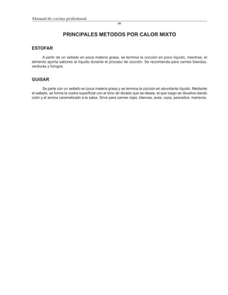 Manual de cocina profesional
                                                     53



                   PRINCIPALES METODOS POR CALOR MIXTO

ESTOFAR

      A partir de un sellado en poca materia grasa, se termina la cocción en poco líquido, mientras, el
alimento aporta sabores al líquido durante el proceso de cocción. Se recomienda para carnes blandas,
verduras y hongos.


GUISAR

        Se parte con un sellado en poca materia grasa y se termina la cocción en abundante líquido. Mediante
el sellado, se forma la costra superficial con el tono de dorado que se desee, el que luego se disuelve dando
color y el aroma caramelizado a la salsa. Sirve para carnes rojas, blancas, aves, caza, pescados, mariscos.
 