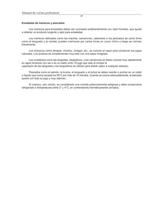 Manual de cocina profesional
                                                   57



Ensaladas de mariscos y pescados

      Los mariscos para ensaladas deben ser cocinados preferentemente con calor húmedo, que ayuda
a obtener un producto turgente y apto para ensaladas.

     Los mariscos delicados como las machas, camarones, calamares o los pescados de carne firme
como el lenguado y la reineta, pueden marinarse por varias horas en zumo cítrico y luego se cocinan
brevemente.

      Los moluscos como almejas, choritos, cholgas, etc., se cocinan al vapor para conservar sus jugos
naturales. Los bivalvos se complementan muy bien con una salsa vinagreta.

      Los crustáceos como las langostas, langostinos, y los camarones se deben cocinar muy rápidamente
en agua hirviendo con sal o en un caldo corto. El jugo que sale al romper la
caparazón de las langostas y los langostinos se utilizan para añadir sabor a cualquier aderezo.

       Pescados como el salmón, la trucha, el lenguado y el turbot se deben estofar o pochar en un caldo
o líquido que nunca exceda los 90°C por más de 10 minutos. Cuando se cocina adecuadamente, el pescado
queda con todo su jugo y muy sabroso.

       El marisco, aún cocido, es considerado una comida potencialmente peligrosa y debe conservarse
refrigerado a temperaturas entre 2° y 4°C, en contenedores herméticamente cerrados.
 