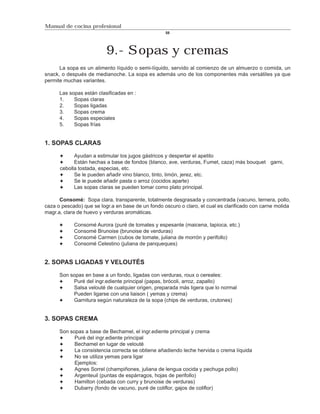 Manual de cocina profesional
                                                   58




                          9.- Sopas y cremas
      La sopa es un alimento líquido o semi-líquido, servido al comienzo de un almuerzo o comida, un
snack, o después de medianoche. La sopa es además uno de los componentes más versátiles ya que
permite muchas variantes.

      Las sopas están clasificadas en :
      1.    Sopas claras
      2.    Sopas ligadas
      3.    Sopas crema
      4.    Sopas especiales
      5.    Sopas frías


1. SOPAS CLARAS

            Ayudan a estimular los jugos gástricos y despertar el apetito
            Están hechas a base de fondos (blanco, ave, verduras, Fumet, caza) más bouquet garni,
      cebolla tostada, especias, etc.
            Se le pueden añadir vino blanco, tinto, limón, jerez, etc.
            Se le puede añadir pasta o arroz (cocidos aparte)
            Las sopas claras se pueden tomar como plato principal.

      Consomé: Sopa clara, transparente, totalmente desgrasada y concentrada (vacuno, ternera, pollo,
caza o pescado) que se logr.a en base de un fondo oscuro o claro, el cual es clarificado con carne molida
magr.a, clara de huevo y verduras aromáticas.

            Consomé Aurora (puré de tomates y espesante (maicena, tapioca, etc.)
            Consomé Brunoise (brunoise de verduras)
            Consomé Carmen (cubos de tomate, juliana de morrón y perifollo)
            Consomé Celestino (juliana de panqueques)


2. SOPAS LIGADAS Y VELOUTÉS

      Son sopas en base a un fondo, ligadas con verduras, roux o cereales:
           Puré del ingr.ediente principal (papas, brócoli, arroz, zapallo)
           Salsa velouté de cualquier origen, preparada más ligera que lo normal
           Pueden ligarse con una liaison ( yemas y crema)
           Garnitura según naturaleza de la sopa (chips de verduras, crutones)


3. SOPAS CREMA

      Son sopas a base de Bechamel, el ingr.ediente principal y crema
            Puré del ingr.ediente principal
            Bechamel en lugar de velouté
            La consistencia correcta se obtiene añadiendo leche hervida o crema líquida
            No se utiliza yemas para ligar
            Ejemplos:
            Agnes Sorrel (champiñones, juliana de lengua cocida y pechuga pollo)
            Argenteuil (puntas de espárragos, hojas de perifollo)
            Hamilton (cebada con curry y brunoise de verduras)
            Dubarry (fondo de vacuno, puré de coliflor, gajos de coliflor)
 