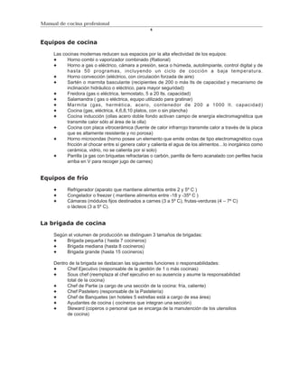 Manual de cocina profesional
                                                      6



Equipos de cocina

     Las cocinas modernas reducen sus espacios por la alta efectividad de los equipos:
           Horno combi o vaporizador combinado (Rational)
           Horno a gas o eléctrico, cámara a presión, seca o húmeda, autolimpiante, control digital y de
           hasta 50 programas, incluyendo un ciclo de cocción a baja temperatura.
           Horno convección (eléctrico, con circulación forzada de aire)
           Sartén o marmita basculante (recipientes de 200 o más lts de capacidad y mecanismo de
           inclinación hidráulico o eléctrico, para mayor seguridad)
           Freidora (gas o eléctrica, termostato, 5 a 20 lts. capacidad)
           Salamandra ( gas o eléctrica, equipo utilizado para gratinar)
           Marmita (gas, hermética, acero, contenedor de 200 a 1000 lt. capacidad)
           Cocina (gas, eléctrica, 4,6,8,10 platos, con o sin plancha)
           Cocina inducción (ollas acero doble fondo activan campo de energía electromagnética que
           transmite calor sólo al área de la olla)
           Cocina con placa vitrocerámica (fuente de calor infrarrojo transmite calor a través de la placa
           que es altamente resistente y no porosa)
           Horno microondas (horno posee un elemento que emite ondas de tipo electromagnético cuya
           fricción al chocar entre sí genera calor y calienta el agua de los alimentos…lo inorgánico como
           cerámica, vidrio, no se calienta por si solo)
           Parrilla (a gas con briquetas refractarias o carbón, parrilla de fierro acanalado con perfiles hacia
           arriba en V para recoger jugo de carnes)


Equipos de frío

           Refrigerador (aparato que mantiene alimentos entre 2 y 5º C )
           Congelador o freezer ( mantiene alimentos entre -18 y -35º C )
           Cámaras (módulos fijos destinados a carnes (3 a 5º C), frutas-verduras (4 – 7º C)
           o lácteos (3 a 5º C).


La brigada de cocina

     Según el volumen de producción se distinguen 3 tamaños de brigadas:
          Brigada pequeña ( hasta 7 cocineros)
          Brigada mediana (hasta 8 cocineros)
          Brigada grande (hasta 15 cocineros)

     Dentro de la brigada se destacan las siguientes funciones o responsabilidades:
           Chef Ejecutivo (responsable de la gestión de 1 o más cocinas)
           Sous chef (reemplaza al chef ejecutivo en su ausencia y asume la responsabilidad
           total de la cocina)
           Chef de Partie (a cargo de una sección de la cocina: fría, caliente)
           Chef Pastelero (responsable de la Pastelería)
           Chef de Banquetes (en hoteles 5 estrellas está a cargo de esa área)
           Ayudantes de cocina ( cocineros que integran una sección)
           Steward (coperos o personal que se encarga de la manutención de los utensilios
           de cocina)
 