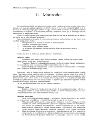Manual de cocina profesional
                                                     62




                                  11.- Marinadas

       La marinada es un líquido aromatizado o especiado, cocido o crudo, en el cual se remojan (o sumergen)
carnes, aves, caza, pescados o vegetales por variados lapsos de tiempo. Su principal propósito es el de
saborizar el elemento principal, pero también se logra como resultado el tiernizar las carnes a través del
ablandamiento de las fibras, y en el caso de los pescados y también las carnes que se mantengan por más
tiempo que si se refrigeraran crudas.
       El tiempo que se dejan los alimentos en la marinada depende de lo que se desee lograr y de la época
del año en que se está realizando la operación.
       Las marinadas son una mezcla de condimentos aromáticos, aceites, licores, etc. que tienen como
resultado los siguientes efectos:
              Hacer penetrar en un alimento el perfume de aromas elegidos.
              Enternecer las carnes un poco firmes.
              Conservar las carnes por cierto tiempo.
              Los recipientes utilizados para marinar una carne deben ser anchos para evitar la
              sofocación.

      Existen tres tipos de marinadas: Cocidas, Crudas e Instantáneas.

      Marinada cocida:
             Ingredientes: Vino blanco o tinto, vinagre, zanahoria, cebolla, chalotas, ajo, clavos, aceite,
      laurel, romero, tomillo, sal y pimienta en grano.
             Preparación: Sudar las verduras picadas gruesas y en forma irregular. Agregar los líquidos, y
      los sazonadores, cocer suavemente por 30 minutos. Enfriar antes de usar.
             Esta marinada puede utilizarse varias veces. En estos casos es recomendable hervirla cada
      tres o cuatro días añadiendo vinagre o vino.

      Las carnes y aves se pueden adobar o marinar por varias horas o días para ablandarlas o darles
sabor. Para marinar, colocar los alimentos en el refrigerador y no dejarlos sobre el mesón de la cocina. Si
se va a utilizar parte del adobo o marinada como salsa de los alimentos cocidos, separe una porción antes
de macerar las carnes y aves crudas en la marinada. Sin embargo, cuando se va a utilizar una parte de la
marinada que ya ha utilizado con carne o aves crudas, es imperioso que ésta se hierva primero hasta el
punto de ebullición para destruir las bacterias dañinas.
      Se usa principalmente para carne de caza mayor y caza menor.

      Marinada cruda:
             Se obtiene simplemente mezclando los ingredientes de la marinada anterior, pero además se
      debe agregar un tallo de perejil. No requiere de cocción, y la mezcla sólo debe utilizarse una vez y
      sirve como base de la salsa para acompañar carnes y caza.

      Marinada instantánea:
            Tiene como papel principal suavizar y aromatizar ciertos alimentos en un período
      de corta duración (entre 20 min. y 1 hora). Esta marinada se hace de tres formas.
      1.    A base de aceite, tomillo, laurel, vino de oporto y rodajas de limón. Se utiliza para marinar
            pescados a la parrilla o antes de freírlos. Limpiar bien las piezas, meterlas en una budinera o
            bowl. Añadir los elementos de composición. Voltear los pedazos de vez en cuando.
      2.    A base de aceite, perejil picado, cebollin, sal fina, pimienta y jugo de limón. Sirve para marinar
            carnes, vísceras, aves o verduras. Antes de prepararlas como frituras o buñuelos.
      3.    A base de chalotas, sal, pimienta, vino de oporto, y aguardientes diversos. Sirve para marinar
            los ingredientes de los patés, terrinas y galantinas. Salpimentar los elementos a marinar, agregar
            las chalotas finamente picadas. Rociar con vino escogido, voltear de vez en cuando.
 