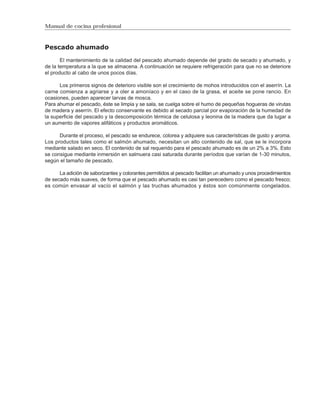 Manual de cocina profesional



Pescado ahumado

       El mantenimiento de la calidad del pescado ahumado depende del grado de secado y ahumado, y
de la temperatura a la que se almacena. A continuación se requiere refrigeración para que no se deteriore
el producto al cabo de unos pocos días.

      Los primeros signos de deterioro visible son el crecimiento de mohos introducidos con el aserrín. La
carne comienza a agriarse y a oler a amoníaco y en el caso de la grasa, el aceite se pone rancio. En
ocasiones, pueden aparecer larvas de mosca.
Para ahumar el pescado, éste se limpia y se sala, se cuelga sobre el humo de pequeñas hogueras de virutas
de madera y aserrín. El efecto conservante es debido al secado parcial por evaporación de la humedad de
la superficie del pescado y la descomposición térmica de celulosa y leonina de la madera que da lugar a
un aumento de vapores alifáticos y productos aromáticos.

      Durante el proceso, el pescado se endurece, colorea y adquiere sus características de gusto y aroma.
Los productos tales como el salmón ahumado, necesitan un alto contenido de sal, que se le incorpora
mediante salado en seco. El contenido de sal requerido para el pescado ahumado es de un 2% a 3%. Esto
se consigue mediante inmersión en salmuera casi saturada durante períodos que varían de 1-30 minutos,
según el tamaño de pescado.

      La adición de saborizantes y colorantes permitidos al pescado facilitan un ahumado y unos procedimientos
de secado más suaves, de forma que el pescado ahumado es casi tan perecedero como el pescado fresco;
es común envasar al vacío el salmón y las truchas ahumados y éstos son comúnmente congelados.
 