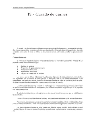 Manual de cocina profesional




                        13.- Curado de carnes




      El curado y el ahumado se consideran como una combinación de secado y conservación química.
Con frecuencia se utiliza conjuntamente con una distribución refrigerada. Los nitritos y nitratos (también
conocidos como sales de cura) se utilizan en el curado de carnes, sobre todo, para fijar el apetecido color
rojo.

Proceso de curado

      El color es un importante objetivo del curado de carnes. La intensidad y estabilidad del color de un
producto curado esta condicionado por:

             Calidad de la carne
             Proporción de grasa o carne magra
             Temperatura del curado
             Ingredientes del curado
             Técnica de curado que se emplea

      Las carnes que se utilizan deben estar muy frescas y el proceso de efectuarse en un ambiente frío.
Son inyectadas con la solución de sales y luego se masajean, esto es, las carnes se someten a una
manipulación mecánica para ayudar a distribuir de manera uniforme las sales de cura en la pieza de carne.
Se dejan reposar algunas horas en frío y luego pasan al proceso de cocción.

        La estabilización del color rojo o rosado se produce por una serie de cambios químicos que dependen
de la reacción del nitrito de sodio con la mioglobina para producir óxido nítrico mioglobina que es un pigmento
rojo, insoluble en agua.

      El calentamiento transforma este pigmento en otro rosa, el nitrosil-hemocromo que se estabiliza con
los ascorbatos.

      La reacción del curado la aceleran el pH bajo, las condiciones reductoras, y las temperaturas altas.

       Resumiendo, las sales de curado son mayoritariamente cloruro sódico, nitrato y nitrito sódico. Gran
parte del nitrato es reducido a nitrito por acción de los numerosos microorganismos presentes en la carne.

       Los ejemplos más conocidos de carne curada son el jamón común (cocido), jamón serrano (crudo)
y pastrami (jamón de vacuno), pero en la práctica se puede curar cualquier carne: avestruz, pavo, cordero,
etc.
 
