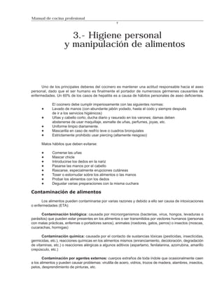 Manual de cocina profesional
                                                      7




                       3.- Higiene personal
                     y manipulación de alimentos



      Uno de los principales deberes del cocinero es mantener una actitud responsable hacia el aseo
personal, dado que el ser humano es finalmente el portador de numerosos gérmenes causantes de
enfermedades. Un 60% de los casos de hepatitis es a causa de hábitos personales de aseo deficientes.

             El cocinero debe cumplir imperiosamente con las siguientes normas:
             Lavado de manos (con abundante jabón yodado, hasta el codo y siempre después
             de ir a los servicios higiénicos)
             Uñas y cabello corto; ducha diario y rasurado en los varones; damas deben
             abstenerse de usar maquillaje, esmalte de uñas, perfumes, joyas, etc.
             Uniforme limpio diariamente.
             Mascarilla en caso de resfrío leve o cuadros bronquiales
             Estrictamente prohibido usar piercing (altamente riesgoso)

      Malos hábitos que deben evitarse:

             Comerse las uñas
             Mascar chicle
             Introducirse los dedos en la nariz
             Pasarse las manos por el cabello
             Rascarse, especialmente erupciones cutáneas
             Toser o estornudar sobre los alimentos o las manos
             Probar los alimentos con los dedos
             Degustar varias preparaciones con la misma cuchara

Contaminación de alimentos

      Los alimentos pueden contaminarse por varias razones y debido a ello ser causa de intoxicaciones
o enfermedades (ETA):

       Contaminación biológica: causada por microorganismos (bacterias, virus, hongos, levaduras o
parásitos) que pueden estar presentes en los alimentos o ser transmitidos por vectores humanos (personas
con malas prácticas, enfermas o portadores sanos), animales (roedores, gatos, perros) o insectos (moscas,
cucarachas, hormigas)

       Contaminación química: causada por el contacto de sustancias tóxicas (pesticidas, insecticidas,
germicidas, etc.), reacciones químicas en los alimentos mismos (enranciamiento, decoloración, degradación
de vitaminas, etc.) o reacciones alérgicas a algunos aditivos (aspartamo, fenilalanina, azorrubina, amarillo
crepúsculo, etc.)

       Contaminación por agentes externos: cuerpos extraños de toda índole que ocasionalmente caen
a los alimentos y pueden causar problemas: virutilla de acero, vidrios, trozos de madera, alambres, insectos,
pelos, desprendimiento de pinturas, etc.
 