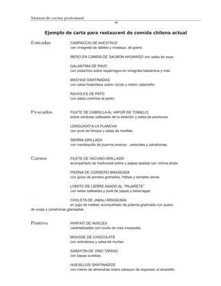 Manual de cocina profesional
                                                 70



        Ejemplo de carta para restaurant de comida chilena actual

Entradas              CARPACCIO DE AVESTRUZ
                      con vinagreta de dátiles y mostaza de grano

                      MERO EN CAMISA DE SALMON AHUMADO con salsa de soya

                      GALANTINA DE PAVO
                      con pistachos sobre espárragos en vinagreta balsámica y miel

                      MACHAS GRATINADAS
                      con salsa holandesa sobre rúcula y melón calameño.

                      RAVIOLES DE PATO
                      con salsa cremosa al pesto.


Pescados              FILETE DE CABRILLA AL VAPOR DE TOMILLO
                      sobre verduras salteadas de la estación y salsa de picorocos.

                      LENGUADO A LA PLANCHA
                      con puré de hinojos y salsa de morillas.

                      SIERRA GRILLADA
                      con mantequilla de puerros enanos , caracoles y zanahorias.


Carnes                FILETE DE VACUNO GRILLADO
                      acompañado de tradicional pebre y papas asadas con crema ácida.

                      PIERNA DE CORDERO BRASEADA
                      con guiso de porotos granados, Habas y tomates secos.

                      LOMITO DE LIEBRE ASADO AL “PAJARETE”
                      con setas salteadas y puré de papas y betarragas.
.
                        CHULETA DE JABALI BRASEADA
                        en jugo de malbec acompañado de polenta gratinada con queso
de oveja y zanahorias glaceadas.


Postres               PARFAIT DE NUECES
                      caramelizadas con coulis de rosa mosqueta.

                      MOUSSE DE CHOCOLATE
                      con arándanos y salsa de murtas.

                      SABAYON DE VINO TARDIO
                      con bayas sureñas.

                      HUESILLOS GRATINADOS
                      con crema de almendras sobre sabayon de espresso al amaretto.
 