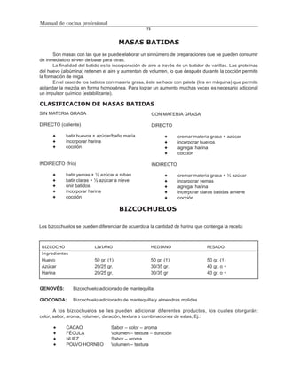 Manual de cocina profesional
                                                     73



                                        MASAS BATIDAS
       Son masas con las que se puede elaborar un sinnúmero de preparaciones que se pueden consumir
de inmediato o sirven de base para otras.
       La finalidad del batido es la incorporación de aire a través de un batidor de varillas. Las proteínas
del huevo (albúmina) retienen el aire y aumentan de volumen, lo que después durante la cocción permite
la formación de miga.
       En el caso de los batidos con materia grasa, éste se hace con paleta (lira en máquina) que permite
ablandar la mezcla en forma homogénea. Para lograr un aumento muchas veces es necesario adicional
un impulsor químico (estabilizante).

CLASIFICACION DE MASAS BATIDAS
SIN MATERIA GRASA                                         CON MATERIA GRASA

DIRECTO (caliente)                                        DIRECTO

             batir huevos + azúcar/baño maría                          cremar materia grasa + azúcar
             incorporar harina                                         incorporar huevos
             cocción                                                   agregar harina
                                                                       cocción

INDIRECTO (frío)                                          INDIRECTO

             batir yemas + ½ azúcar a ruban                            cremar materia grasa + ½ azúcar
             batir claras + ½ azúcar a nieve                           incorporar yemas
             unir batidos                                              agregar harina
             incorporar harina                                         incorporar claras batidas a nieve
             cocción                                                   cocción

                                        BIZCOCHUELOS

Los bizcochuelos se pueden diferenciar de acuerdo a la cantidad de harina que contenga la receta:



 BIZCOCHO                  LIVIANO                        MEDIANO                    PESADO
 Ingredientes
 Huevo                     50 gr. (1)                     50 gr. (1)                 50 gr. (1)
 Azúcar                    20/25 gr.                      30/35 gr.                  40 gr. o +
 Harina                    20/25 gr.                      30/35 gr                   40 gr. o +


GENOVÉS:        Bizcochuelo adicionado de mantequilla

GIOCONDA:       Bizcochuelo adicionado de mantequilla y almendras molidas

       A los bizcochuelos se les pueden adicionar diferentes productos, los cuales otorgarán:
color, sabor, aroma, volumen, duración, textura o combinaciones de estas, Ej.:

             CACAO                 Sabor – color – aroma
             FÉCULA                Volumen – textura – duración
             NUEZ                  Sabor – aroma
             POLVO HORNEO          Volumen – textura
 
