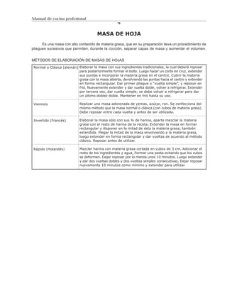 Manual de cocina profesional
                                                   76



                                       MASA DE HOJA
      Es una masa con alto contenido de materia grasa, que en su preparación lleva un procedimiento de
pliegues sucesivos que permiten, durante la cocción, separar capas de masa y aumentar el volumen.


MÉTODOS DE ELABORACIÓN DE MASAS DE HOJAS
 Normal o Clásica (alemán) Elaborar la masa con sus ingredientes tradicionales, la cual deberá reposar
                           para posteriormente formar el bollo. Luego hacer un corte en cruz, extender
                           sus puntas e incorporar la materia grasa en el centro. Cubrir la materia
                           grasa con la masa abierta, devolviendo las puntas hacia el centro y extender
                           en forma rectangular. Dar primer pliegue o “vuelta simple”, y reposar en
                           frió. Nuevamente extender y dar vuelta doble, volver a refrigerar. Extender
                           por tercera vez, dar vuelta simple; se debe volver a refrigerar para dar
                           un último doblez doble. Mantener en frió hasta su uso.

 Viennois                   Realizar una masa adicionada de yemas, azúcar, ron. Se confecciona del
                            mismo método que la masa normal o clásica (con cubos de materia grasa).
                            Debe reposar entre cada vuelta y antes de ser utilizada.

 Invertido (Francés)        Elaborar la masa sólo con sus ¾ de harina, aparte mezclar la materia
                            grasa con el resto de harina de la receta. Extender la masa en formar
                            rectangular y disponer en la mitad de ésta la materia grasa, también
                            extendida. Plegar la mitad de la masa envolviendo a la materia grasa,
                            luego extender en forma rectangular y dar vueltas de acuerdo al método
                            clásico. Reposar antes de utilizar.

 Rápido (Holandés)          Mezclar harina con materia grasa cortada en cubos de 3 cm. Adicionar el
                            resto de los ingredientes y agua, Formar una pasta evitando que los cubos
                            se deformen. Dejar reposar por lo menos unos 10 minutos. Luego extender
                            y dar dos vueltas dobles y dos vueltas simples consecutivas. Dejar reposar
                            nuevamente 10 minutos como mínimo y extender para utilizar.
 