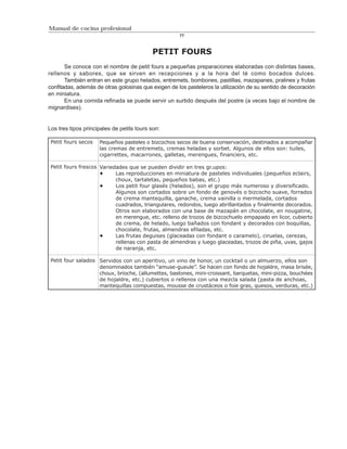 Manual de cocina profesional
                                                     77



                                           PETIT FOURS
       Se conoce con el nombre de petit fours a pequeñas preparaciones elaboradas con distintas bases,
rellenos y sabores, que se sirven en recepciones y a la hora del té como bocados dulces.
       También entran en este grupo helados, entremets, bombones, pastillas, mazapanes, pralines y frutas
confitadas, además de otras golosinas que exigen de los pasteleros la utilización de su sentido de decoración
en miniatura.
       En una comida refinada se puede servir un surtido después del postre (a veces bajo el nombre de
mignardises).


Los tres tipos principales de petits tours son:

 Petit fours secos   Pequeños pasteles o bizcochos secos de buena conservación, destinados a acompañar
                     las cremas de entremets, cremas heladas y sorbet. Algunos de ellos son: tuiles,
                     cigarrettes, macarrones, galletas, merengues, financiers, etc.

 Petit fours frescos Variedades que se pueden dividir en tres gr.upos:
                           Las reproducciones en miniatura de pasteles individuales (pequeños eclairs,
                           choux, tartaletas, pequeños babas, etc.)
                           Los petit four glasés (helados), son el grupo más numeroso y diversificado.
                           Algunos son cortados sobre un fondo de genovés o bizcocho suave, forrados
                           de crema mantequilla, ganache, crema vainilla o mermelada, cortados
                           cuadrados, triangulares, redondos, luego abrillantados y finalmente decorados.
                           Otros son elaborados con una base de mazapán en chocolate, en nougatine,
                           en merengue, etc. relleno de trozos de bizcochuelo empapado en licor, cubierto
                           de crema, de helado, luego bañados con fondant y decorados con boquillas,
                           chocolate, frutas, almendras efiladas, etc.
                           Las frutas deguises (glaceadas con fondant o caramelo), ciruelas, cerezas,
                           rellenas con pasta de almendras y luego glaceadas, trozos de piña, uvas, gajos
                           de naranja, etc.

 Petit four salados Servidos con un aperitivo, un vino de honor, un cocktail o un almuerzo, ellos son
                    denominados también “amuse-gueule”. Se hacen con fondo de hojaldre, masa brisée,
                    choux, brioche, (allumettes, bastones, mini-croissant, barquetas, mini-pizza, bouchées
                    de hojaldre, etc.) cubiertos o rellenos con una mezcla salada (pasta de anchoas,
                    mantequillas compuestas, mousse de crustáceos o foie gras, quesos, verduras, etc.)
 