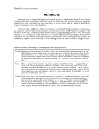 Manual de cocina profesional
                                                    78



                                          MERENGUES
       Los merengues se hacen batiendo a nieve las claras de huevo y añadiéndoles azúcar, lo que fortalece
la estructura formada por la albúmina y la ovomucina. Se utilizan para dar una base espumosa a algunas
preparaciones, para secarlos y luego acompañándolos de cremas, como cubierta y posterior gratinado en
tartas e inclusive como decoración de platos.

        Para una óptima elaboración de los merengues es necesario contar con claras de huevo limpias y
que ya posean un cierto reposo, la que nos dará una estructura proteica más firme con una superficie más
brillante. Sin embargo, cuando lo que se busca es volumen y esponjosidad (biscochos y otros batidos) se
aconseja el uso de una pizca de sal, obteniendo una mezcla más voluminosa y capaz de retener mayor
cantidad de aire. Así como los restos grasos (yemas y otros) en las claras serán perjudiciales también los
utensilios no limpios, siendo ideal que el último enjuague sea con una solución de vinagre al 10%.




Podemos clasificar los merengues en tres tipos o formas de preparación:

  Francés Es el que tradicionalmente se conoce como crudo porque todo el proceso se realiza en frío.
          Es ideal para secado debido a que húmedo se perciben en él los gránulos de azúcar flor. Se
          debe comenzar con el batido de las claras a nieve y luego agregar azúcar granulada para
          continuar batiendo hasta la total disolución de los cristales. Finalmente incorporar suavemente
          el azúcar flor, envolviendo. Su proporción es de 1:1:1, (claras, azúcar granulada y azúcar
          flor).

  Suizo    Este se prepara en proporción 1:2, claras y azúcar respectivamente y se agrega el azúcar
           a las claras desde el principio, para luego revolver a baño maría (60°C) hasta que no se
           aprecien rastros de cristales de azúcar. Luego comenzar el batido durante 15 a 20 minutos.
           No se recomienda sobrebatir porque podría provocar exceso de evaporación y salida del aire
           acumulado, concentrando el azúcar a punto de hacerse perceptible al tacto. Este merengue
           es recomendable para todo uso.

  Italiano Este quizás sea el que requiere mayor uso de técnicas. Es necesario conocer las reglas para
           cocción de azúcar, las cuales, si bien es cierto no son demasiado complicadas deben ser
           estrictamente seguidas. Se cocina el azúcar con el agua al 40% hasta alcanzar los 117°C.
           Y luego que el almíbar deja de ebullir se agrega a velocidad media a las claras batidas a
           nieve, continuando el batido a velocidad alta hasta enfriar. Este merengue no se aconseja
           para secado, sólo es posible llevarlo al horno a altas temperaturas para gratinar.
 