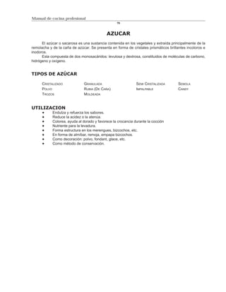 Manual de cocina profesional
                                                  79



                                            AZUCAR
      El azúcar o sacarosa es una sustancia contenida en los vegetales y extraída principalmente de la
remolacha y de la caña de azúcar. Se presenta en forma de cristales prismáticos brillantes incoloros e
inodoros.
      Esta compuesta de dos monosacáridos: levulosa y dextrosa, constituidos de moléculas de carbono,
hidrógeno y oxígeno.


TIPOS DE AZÚCAR

      CRISTALIZADO            GRANULADA                       SEMI CRISTALIZADA       SEMOLA
      POLVO                   RUBIA (DE CAÑA)                 IMPALPABLE              CANDY
      TROZOS                  MOLDEADA


UTILIZACION
            Endulza y refuerza los sabores.
            Reduce la acidez o la atenúa.
            Colorea, ayuda al dorado y favorece la crocancia durante la cocción
            Nutriente para la levadura.
            Forma estructura en los merengues, bizcochos, etc.
            En forma de almíbar, remoja, empapa bizcochos.
            Como decoración: polvo, fondant, glace, etc.
            Como método de conservación.
 