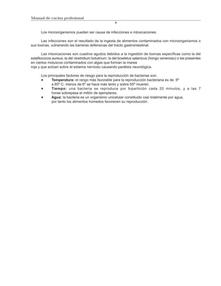 Manual de cocina profesional
                                                      8


      Los microorganismos pueden ser causa de infecciones e intoxicaciones:

      Las infecciones son el resultado de la ingesta de alimentos contaminados con microorganismos o
sus toxinas, vulnerando las barreras defensivas del tracto gastrointestinal.

        Las intoxicaciones son cuadros agudos debidos a la ingestión de toxinas específicas como la del
estafilococos aureus, la del clostridium botulinum, la del bowletus satanicus (hongo venenoso) o las presentes
en ciertos moluscos contaminados con algas que forman la marea
roja y que actúan sobre el sistema nervioso causando parálisis neurológica.

      Los principales factores de riesgo para la reproducción de bacterias son:
             Temperatura: el rango más favorable para la reproducción bacteriana es de 6º
             a 65º C; menos de 6º se hace más lento y sobre 65º mueren.
             Tiempo: una bacteria se reproduce por bipartición cada 20 minutos, y a las 7
             horas sobrepasa el millón de ejemplares.
             Agua: la bacteria es un organismo unicelular constituido casi totalmente por agua,
             por tanto los alimentos húmedos favorecen su reproducción.
 