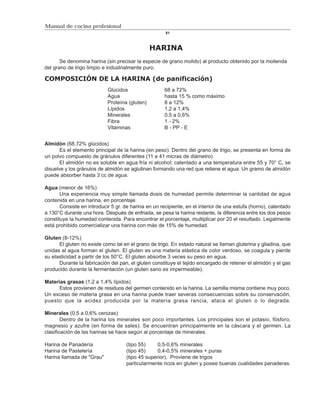 Manual de cocina profesional
                                                      81



                                                HARINA
       Se denomina harina (sin precisar la especie de grano molido) al producto obtenido por la molienda
del grano de trigo limpio e industrialmente puro.

COMPOSICIÓN DE LA HARINA (de panificación)
                            Glúcidos                  68 a 72%
                            Agua                      hasta 15 % como máximo
                            Proteína (gluten)         8 a 12%
                            Lípidos                   1,2 a 1,4%
                            Minerales                 0,5 a 0,6%
                            Fibra                     1 - 2%
                            Vitaminas                 B - PP - E


Almidón (68.72% glúcidos)
       Es el elemento principal de la harina (en peso). Dentro del grano de trigo, se presenta en forma de
un polvo compuesto de gránulos diferentes (11 a 41 micras de diámetro)
       El almidón no es soluble en agua fría ni alcohol; calentado a una temperatura entre 55 y 70° C, se
disuelve y los gránulos de almidón se aglutinan formando una red que retiene el agua. Un gramo de almidón
puede absorber hasta 3 cc de agua.

Agua (menor de 16%)
       Una experiencia muy simple llamada dosis de humedad permite determinar la cantidad de agua
contenida en una harina, en porcentaje.
       Consiste en introducir 5 gr. de harina en un recipiente, en el interior de una estufa (horno), calentado
a 130°C durante una hora. Después de enfriada, se pesa la harina restante, la diferencia entre los dos pesos
constituye la humedad contenida. Para encontrar el porcentaje, multiplicar por 20 el resultado. Legalmente
está prohibido comercializar una harina con más de 15% de humedad.

Gluten (8-12%)
      El gluten no existe como tal en el grano de trigo. En estado natural se llaman gluterina y gliadina, que
unidas al agua forman el gluten. El gluten es una materia elástica de color verdoso, se coagula y pierde
su elasticidad a partir de los 50°C. El gluten absorbe 3 veces su peso en agua.
      Durante la fabricación del pan, el gluten constituye el tejido encargado de retener el almidón y el gas
producido durante la fermentación (un gluten sano es impermeable).

Materias grasas (1,2 a 1,4% lípidos)
      Estos provienen de residuos del germen contenido en la harina. La semilla misma contiene muy poco.
Un exceso de materia grasa en una harina puede traer severas consecuencias sobre su conservación,
puesto que la acidez producida por la materia grasa rancia, ataca el gluten o lo degrada.

Minerales (0,5 a 0,6% cenizas)
        Dentro de la harina los minerales son poco importantes. Los principales son el potasio, fósforo,
magnesio y azufre (en forma de sales). Se encuentran principalmente en la cáscara y el germen. La
clasificación de las harinas se hace según al porcentaje de minerales.

Harina de Panadería                 (tipo 55)     0,5-0,6% minerales
Harina de Pastelería                (tipo 45)     0,4-0,5% minerales + puras
Harina llamada de "Grau"            (tipo 45 superior). Proviene de trigos
                                    particularmente ricos en gluten y posee buenas cualidades panaderas.
 