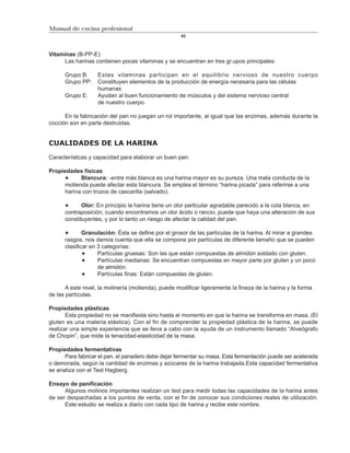 Manual de cocina profesional
                                                     82



Vitaminas (B-PP-E)
      Las harinas contienen pocas vitaminas y se encuentran en tres gr.upos principales:

      Grupo B:     Estas vitaminas participan en el equilibrio nervioso de nuestro cuerpo
      Grupo PP:    Constituyen elementos de la producción de energía necesaria para las células
                   humanas
      Grupo E:     Ayudan al buen funcionamiento de músculos y del sistema nervioso central
                   de nuestro cuerpo.

      En la fabricación del pan no juegan un rol importante, al igual que las enzimas, además durante la
cocción son en parte destruidas.


CUALIDADES DE LA HARINA

Características y capacidad para elaborar un buen pan:

Propiedades físicas
           Blancura: -entre más blanca es una harina mayor es su pureza. Una mala conducta de la
     molienda puede afectar esta blancura. Se emplea el término “harina picada” para referirse a una
     harina con trozos de cascarilla (salvado).

             Olor: En principio la harina tiene un olor particular agradable parecido a la cola blanca, en
      contraposición, cuando encontramos un olor ácido o rancio, puede que haya una alteración de sus
      constituyentes, y por lo tanto un riesgo de afectar la calidad del pan.

              Granulación: Ésta se define por el grosor de las partículas de la harina. Al mirar a grandes
      rasgos, nos damos cuenta que ella se compone por partículas de diferente tamaño que se pueden
      clasificar en 3 categorías:
                    Partículas gruesas: Son las que están compuestas de almidón soldado con gluten.
                    Partículas medianas: Se encuentran compuestas en mayor parte por gluten y un poco
                    de almidón.
                    Partículas finas: Están compuestas de gluten.

       A este nivel, la molinería (molienda), puede modificar ligeramente la fineza de la harina y la forma
de las partículas.

Propiedades plásticas
       Esta propiedad no se manifiesta sino hasta el momento en que la harina se transforma en masa. (El
gluten es una materia elástica). Con el fin de comprender la propiedad plástica de la harina, se puede
realizar una simple experiencia que se lleva a cabo con la ayuda de un instrumento llamado “Alveógrafo
de Chopin”, que mide la tenacidad-elasticidad de la masa.

Propiedades fermentativas
      Para fabricar el pan, el panadero debe dejar fermentar su masa. Esta fermentación puede ser acelerada
o demorada, según la cantidad de enzimas y azúcares de la harina trabajada.Esta capacidad fermentativa
se analiza con el Test Hagberg.

Ensayo de panificación
      Algunos molinos importantes realizan un test para medir todas las capacidades de la harina antes
de ser despachadas a los puntos de venta, con el fin de conocer sus condiciones reales de utilización.
      Este estudio se realiza a diario con cada tipo de harina y recibe este nombre.
 