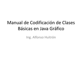 Manual de Codificación de Clases
Básicas en Java Gráfico
Ing. Alfonso Huitrón
 
