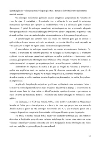 12
identificação das variantes responsáveis por episódios e por casos individuais tanto de humanos
como de animais.
Os anticorpos monoclonais permitem analises antigênicas comparativas das variantes do
vírus da raiva. A reatividade e determinada com a utilização de um painel de anticorpos
monoclonais específicos para epítopos da nucleoproteína viral e é visualizada pela coloração
fluorescente. O painel de anticorpos monoclonais antinucleoproteína tem se mostrado adequado
tanto para possibilitar a máxima diferenciação entre os vírus da raiva importantes, do ponto de vista
da saúde publica, como para a distribuição e a transmissão entre as diferentes espécies selvagens.
A caracterização das variantes tem sido muito útil também para que se entenda a
epidemiologia da raiva humana, sobretudo nas situações em que não há evidencias de exposição ao
vírus como, por exemplo, em regiões onde a raiva canina esteja controlada.
O uso exclusivo de anticorpos monoclonais, no entanto, apresenta certas limitações. Por
exemplo, a diversidade das variantes presentes em morcegos não hematófagos não e totalmente
explicada com os anticorpos monoclonais existentes. A analise genômica e, evidentemente, mais
adequada, pois proporciona informações mais detalhadas sobre a relação evolutiva dos isolados, as
mudanças espaciais e temporais que se podem produzir e a semelhança entre os isolados.
Dependendo dos objetivos da analise e do grau de relação das variantes, e preferível a
analise das seqüências totais ou parciais do gene N, altamente conservado; do gene G, de
divergência intermediaria; ou do gene P e da região intergénica G-L, altamente divergentes.
A analise genética se realiza mediante a reação de polimerização em cadeia e a analise dos produtos
da amplificação.
A aplicação da tipificação antigênica e genética na vigilância da raiva na América Latina e
no Caribe e essencial para melhorar os atuais programas de controle da doença. O conhecimento da
fonte de novos focos de raiva canina e a identificação das espécies silvestres – que mantém os
ciclos silvestres de transmissão da raiva – possibilita uma melhor utilização dos recursos de saúde
publica.
Na atualidade, e o CDC (de Atlanta, USA), como Centro Colaborador da Organização
Mundial da Saúde para a investigação e a referencia da raiva, que proporciona aos paises da
América Latina o painel de oito anticorpos monoclonais anti-N. O uso do mesmo painel tem a
vantagem de permitir a comparação dos resultados obtidos por diferentes grupos de pesquisa.
No Brasil, o Instituto Pasteur de São Paulo vem utilizando tal técnica, que tem permitido
determinar a distribuição geográfica das variantes antigênicas do vírus da raiva, descrever novas
variantes e identificar variantes conhecidas em novos hospedeiros. Essas informações são muito
úteis para a vigilância epidemiológica da raiva no Brasil.
 