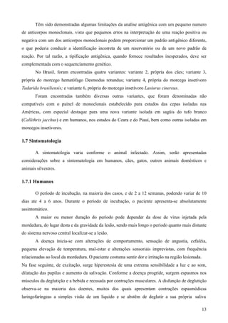 13
Têm sido demonstradas algumas limitações da analise antigênica com um pequeno numero
de anticorpos monoclonais, visto que pequenos erros na interpretação de uma reação positiva ou
negativa com um dos anticorpos monoclonais podem proporcionar um padrão antigênico diferente,
o que poderia conduzir a identificação incorreta de um reservatório ou de um novo padrão de
reação. Por tal razão, a tipificação antigênica, quando fornece resultados inesperados, deve ser
complementada com o sequenciamento genético.
No Brasil, foram encontradas quatro variantes: variante 2, própria dos cães; variante 3,
própria do morcego hematófago Desmodus rotundus; variante 4, própria do morcego insetívoro
Tadarida brasiliensis; e variante 6, própria do morcego insetívoro Lasiurus cinereus.
Foram encontradas também diversas outras variantes, que foram denominadas não
compatíveis com o painel de monoclonais estabelecido para estudos das cepas isoladas nas
Américas, com especial destaque para uma nova variante isolada em sagüis do tufo branco
(Callithrix jacchus) e em humanos, nos estados do Ceara e do Piauí, bem como outras isoladas em
morcegos insetívoros.
1.7 Sintomatologia
A sintomatologia varia conforme o animal infectado. Assim, serão apresentadas
considerações sobre a sintomatologia em humanos, cães, gatos, outros animais domésticos e
animais silvestres.
1.7.1 Humanos
O período de incubação, na maioria dos casos, e de 2 a 12 semanas, podendo variar de 10
dias ate 4 a 6 anos. Durante o período de incubação, o paciente apresenta-se absolutamente
assintomático.
A maior ou menor duração do período pode depender da dose de vírus injetada pela
mordedura, do lugar desta e da gravidade da lesão, sendo mais longo o período quanto mais distante
do sistema nervoso central localizar-se a lesão.
A doença inicia-se com alterações de comportamento, sensação de angustia, cefaléia,
pequena elevação de temperatura, mal-estar e alterações sensoriais imprevistas, com frequência
relacionadas ao local da mordedura. O paciente costuma sentir dor e irritação na região lesionada.
Na fase seguinte, de excitação, surge hiperestesia de uma extrema sensibilidade a luz e ao som,
dilatação das pupilas e aumento da salivação. Conforme a doença progride, surgem espasmos nos
músculos da deglutição e a bebida e recusada por contrações musculares. A disfunção de deglutição
observa-se na maioria dos doentes, muitos dos quais apresentam contrações espasmódicas
laringofaríngeas a simples visão de um liquido e se abstêm de deglutir a sua própria saliva
 