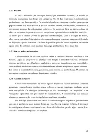 15
1.7.4 Bovinos
Na raiva transmitida por morcegos hematófagos (Desmodus rotundus), o período de
incubação e geralmente mais longo, com variação de 30 a 90 dias ou ate mais. A sintomatologia
predominante e da forma paralítica. Os animais infectados se afastam do rebanho, apresentam as
pupilas dilatadas e os pelos eriçados. E possível observar, também, lacrimejamento, catarro nasal e
movimentos anormais das extremidades posteriores. Os acessos de fúria são raros, podendo se
observar, no entanto, inquietação, tremores musculares e hipersensibilidade no local da mordedura,
de modo que os animais podem ate provocar autodilacerações. Com a evolução da doença,
observam-se contrações tônico-clônicas e incoordenação motora; os animais apresentam dificuldade
de deglutição e param de ruminar. Os sinais de paralisia aparecem entre o segundo e terceiro dia
apos o início dos sintomas, sendo a duração da doença, geralmente, de dois a cinco dias.
1.7.5 Outros animais domésticos
A sintomatologia da raiva em equídeos, ovinos e caprinos é bastante semelhante a dos
bovinos. Depois de um período de excitação com duração e intensidade variáveis, apresentam
sintomas paralíticos, que dificultam a deglutição e provocam incoordenação das extremidades.
Muitos animais apresentam alteração de comportamento e realizam a ingestão de objetos estranhos.
Em suínos, a enfermidade inicia-se, geralmente, com sintomas de excitabilidade. Os animais se
apresentam agressivos, a semelhança do que ocorre nos cães.
1.7.6 Animais silvestres
A raiva ocorre naturalmente em muitas espécies de canídeos e outros mamíferos. Com base
em estudos epidemiológicos, considera-se que os lobos, as raposas, os coiotes e os chacais são os
mais susceptíveis. Os morcegos (hematófagos ou não hematófagos), os “mapaches” e as
“mangostas” apresentam um grau menor de susceptibilidade. A sintomatologia dos canídeos
silvestres e, na maioria das vezes, do tipo furiosa, semelhante a dos cães.
Nos morcegos pode ocorrer uma fase de excitabilidade seguida de paralisia, principalmente
das asas, o que faz que esses animais deixem de voar. Deve-se suspeitar, portanto, de morcegos
(hematófagos ou não) encontrados em locais e horas não habituais e que não sejam capazes de se
desviar de obstáculos interpostos a sua trajetória.
 
